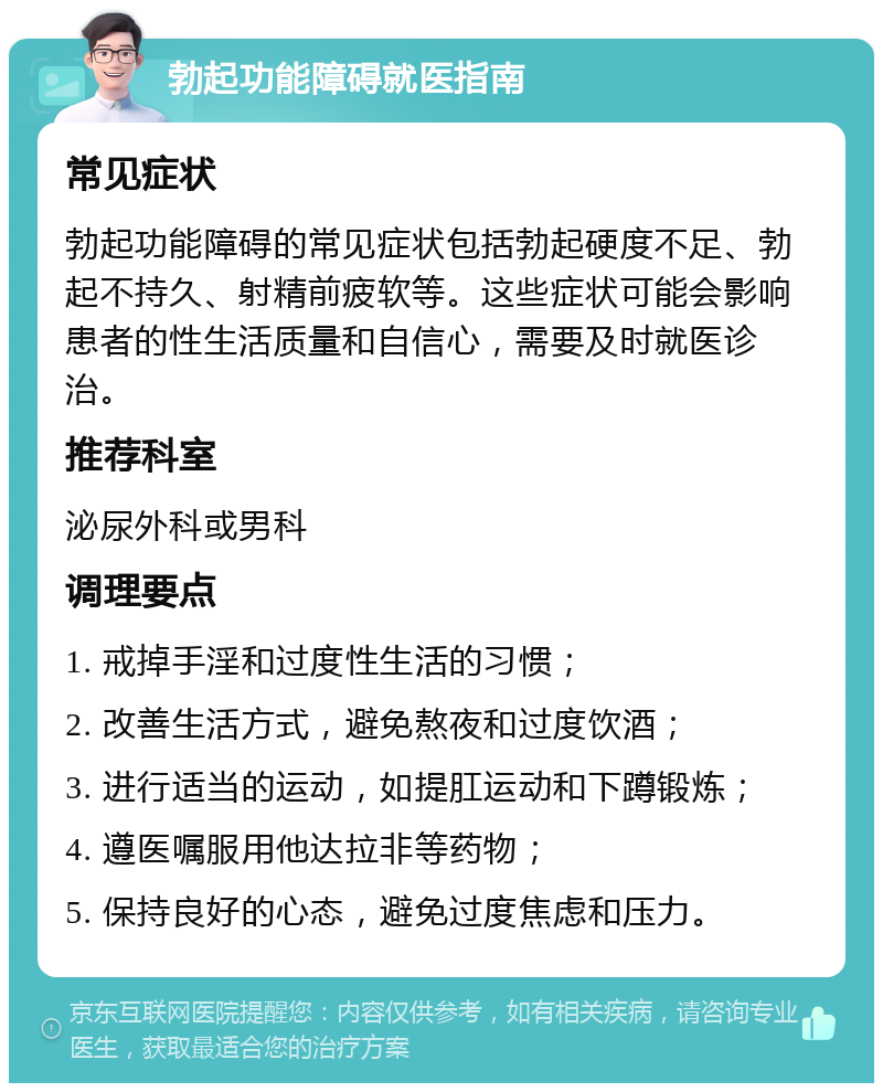 勃起功能障碍就医指南 常见症状 勃起功能障碍的常见症状包括勃起硬度不足、勃起不持久、射精前疲软等。这些症状可能会影响患者的性生活质量和自信心，需要及时就医诊治。 推荐科室 泌尿外科或男科 调理要点 1. 戒掉手淫和过度性生活的习惯； 2. 改善生活方式，避免熬夜和过度饮酒； 3. 进行适当的运动，如提肛运动和下蹲锻炼； 4. 遵医嘱服用他达拉非等药物； 5. 保持良好的心态，避免过度焦虑和压力。