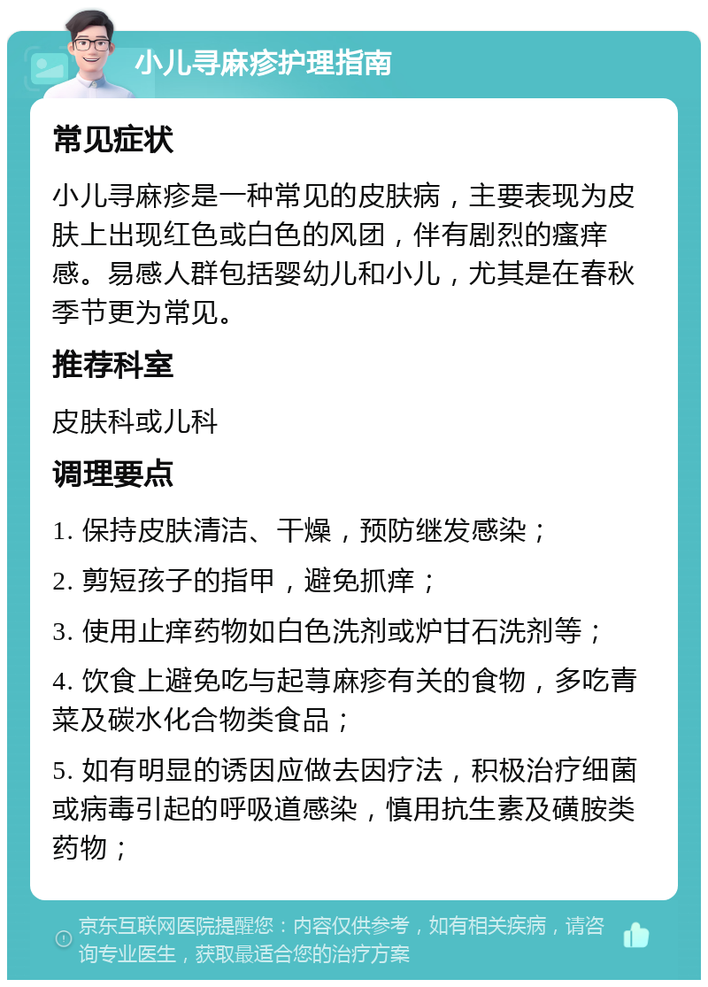 小儿寻麻疹护理指南 常见症状 小儿寻麻疹是一种常见的皮肤病，主要表现为皮肤上出现红色或白色的风团，伴有剧烈的瘙痒感。易感人群包括婴幼儿和小儿，尤其是在春秋季节更为常见。 推荐科室 皮肤科或儿科 调理要点 1. 保持皮肤清洁、干燥，预防继发感染； 2. 剪短孩子的指甲，避免抓痒； 3. 使用止痒药物如白色洗剂或炉甘石洗剂等； 4. 饮食上避免吃与起荨麻疹有关的食物，多吃青菜及碳水化合物类食品； 5. 如有明显的诱因应做去因疗法，积极治疗细菌或病毒引起的呼吸道感染，慎用抗生素及磺胺类药物；