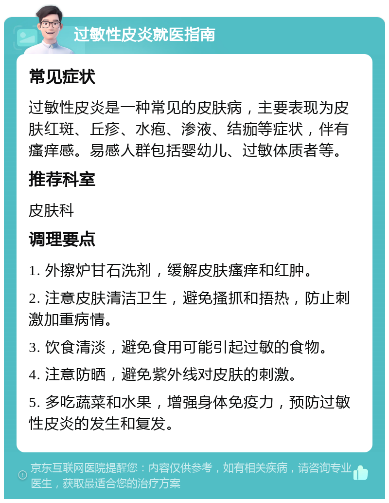 过敏性皮炎就医指南 常见症状 过敏性皮炎是一种常见的皮肤病，主要表现为皮肤红斑、丘疹、水疱、渗液、结痂等症状，伴有瘙痒感。易感人群包括婴幼儿、过敏体质者等。 推荐科室 皮肤科 调理要点 1. 外擦炉甘石洗剂，缓解皮肤瘙痒和红肿。 2. 注意皮肤清洁卫生，避免搔抓和捂热，防止刺激加重病情。 3. 饮食清淡，避免食用可能引起过敏的食物。 4. 注意防晒，避免紫外线对皮肤的刺激。 5. 多吃蔬菜和水果，增强身体免疫力，预防过敏性皮炎的发生和复发。