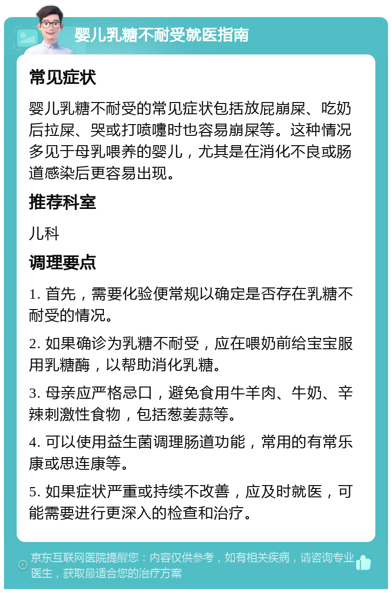 婴儿乳糖不耐受就医指南 常见症状 婴儿乳糖不耐受的常见症状包括放屁崩屎、吃奶后拉屎、哭或打喷嚏时也容易崩屎等。这种情况多见于母乳喂养的婴儿，尤其是在消化不良或肠道感染后更容易出现。 推荐科室 儿科 调理要点 1. 首先，需要化验便常规以确定是否存在乳糖不耐受的情况。 2. 如果确诊为乳糖不耐受，应在喂奶前给宝宝服用乳糖酶，以帮助消化乳糖。 3. 母亲应严格忌口，避免食用牛羊肉、牛奶、辛辣刺激性食物，包括葱姜蒜等。 4. 可以使用益生菌调理肠道功能，常用的有常乐康或思连康等。 5. 如果症状严重或持续不改善，应及时就医，可能需要进行更深入的检查和治疗。