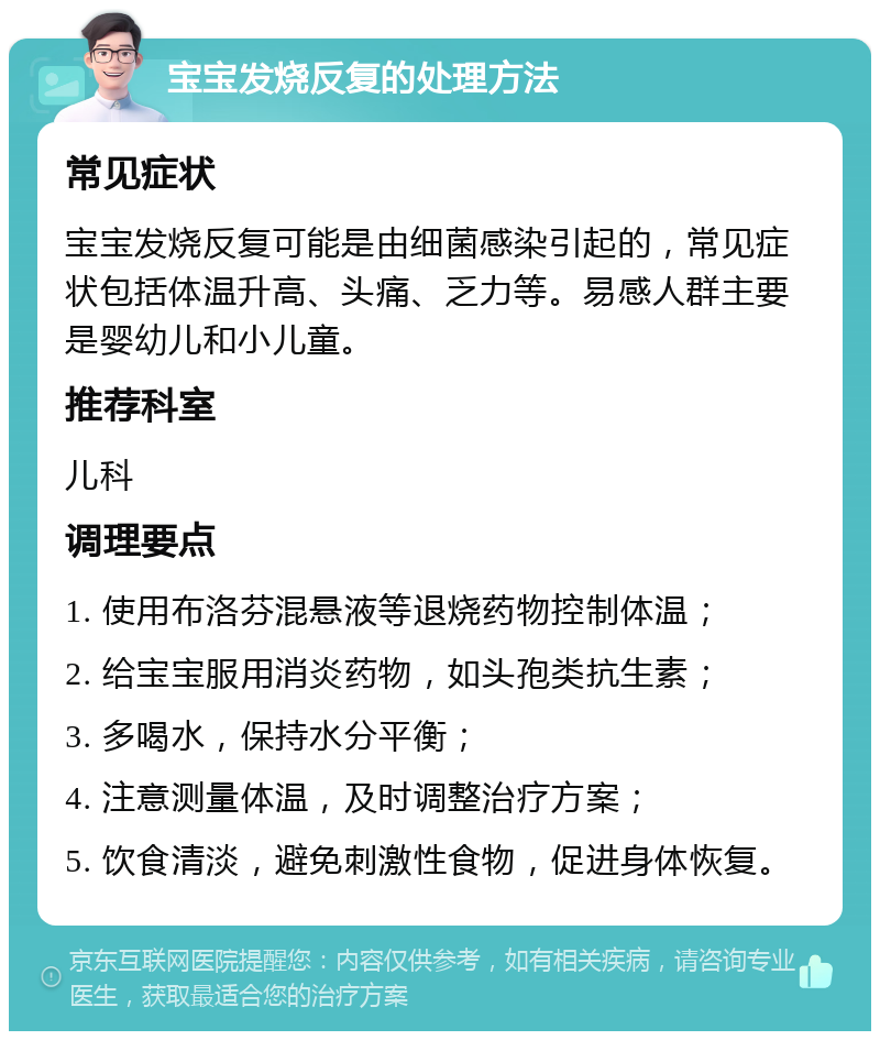 宝宝发烧反复的处理方法 常见症状 宝宝发烧反复可能是由细菌感染引起的，常见症状包括体温升高、头痛、乏力等。易感人群主要是婴幼儿和小儿童。 推荐科室 儿科 调理要点 1. 使用布洛芬混悬液等退烧药物控制体温； 2. 给宝宝服用消炎药物，如头孢类抗生素； 3. 多喝水，保持水分平衡； 4. 注意测量体温，及时调整治疗方案； 5. 饮食清淡，避免刺激性食物，促进身体恢复。