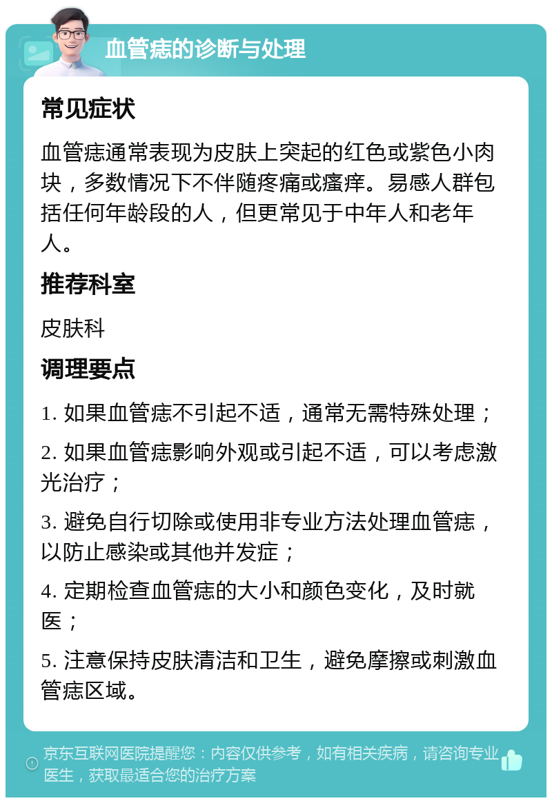 血管痣的诊断与处理 常见症状 血管痣通常表现为皮肤上突起的红色或紫色小肉块，多数情况下不伴随疼痛或瘙痒。易感人群包括任何年龄段的人，但更常见于中年人和老年人。 推荐科室 皮肤科 调理要点 1. 如果血管痣不引起不适，通常无需特殊处理； 2. 如果血管痣影响外观或引起不适，可以考虑激光治疗； 3. 避免自行切除或使用非专业方法处理血管痣，以防止感染或其他并发症； 4. 定期检查血管痣的大小和颜色变化，及时就医； 5. 注意保持皮肤清洁和卫生，避免摩擦或刺激血管痣区域。