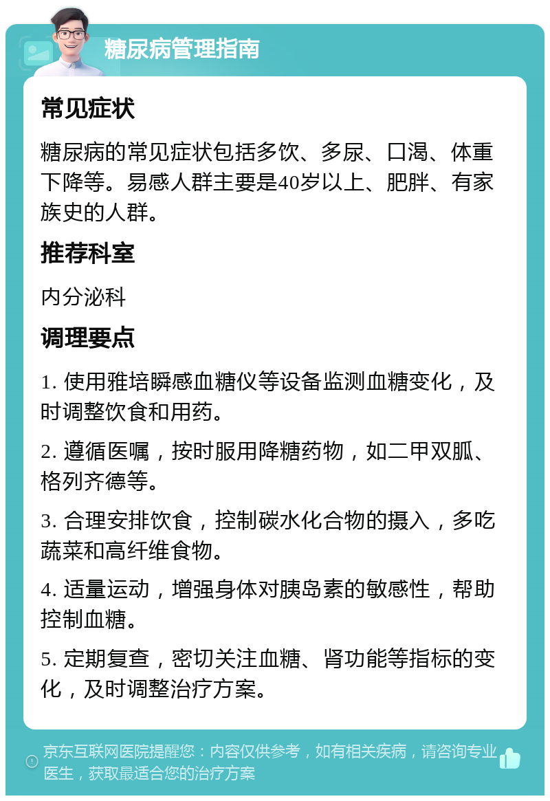 糖尿病管理指南 常见症状 糖尿病的常见症状包括多饮、多尿、口渴、体重下降等。易感人群主要是40岁以上、肥胖、有家族史的人群。 推荐科室 内分泌科 调理要点 1. 使用雅培瞬感血糖仪等设备监测血糖变化，及时调整饮食和用药。 2. 遵循医嘱，按时服用降糖药物，如二甲双胍、格列齐德等。 3. 合理安排饮食，控制碳水化合物的摄入，多吃蔬菜和高纤维食物。 4. 适量运动，增强身体对胰岛素的敏感性，帮助控制血糖。 5. 定期复查，密切关注血糖、肾功能等指标的变化，及时调整治疗方案。