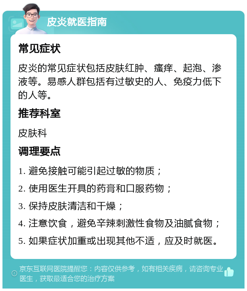 皮炎就医指南 常见症状 皮炎的常见症状包括皮肤红肿、瘙痒、起泡、渗液等。易感人群包括有过敏史的人、免疫力低下的人等。 推荐科室 皮肤科 调理要点 1. 避免接触可能引起过敏的物质； 2. 使用医生开具的药膏和口服药物； 3. 保持皮肤清洁和干燥； 4. 注意饮食，避免辛辣刺激性食物及油腻食物； 5. 如果症状加重或出现其他不适，应及时就医。