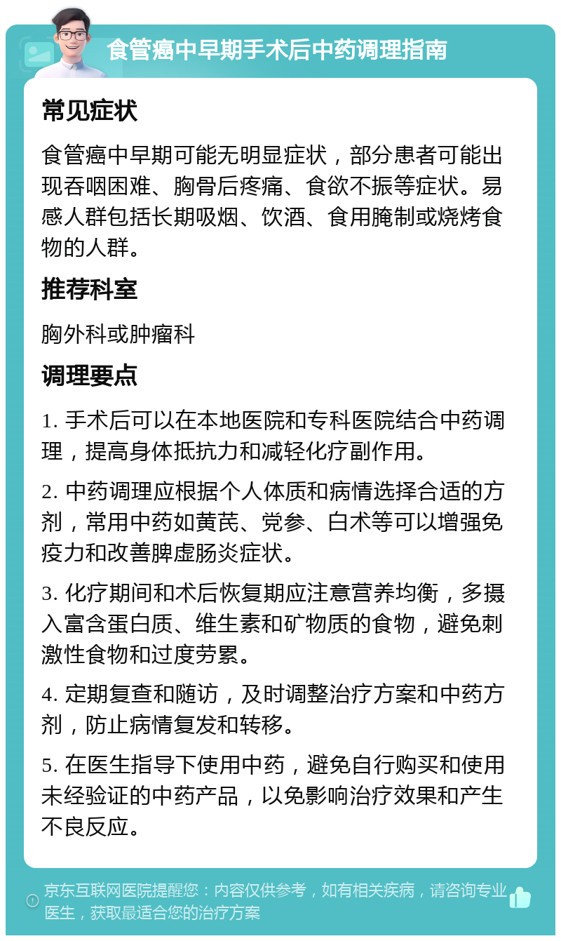 食管癌中早期手术后中药调理指南 常见症状 食管癌中早期可能无明显症状，部分患者可能出现吞咽困难、胸骨后疼痛、食欲不振等症状。易感人群包括长期吸烟、饮酒、食用腌制或烧烤食物的人群。 推荐科室 胸外科或肿瘤科 调理要点 1. 手术后可以在本地医院和专科医院结合中药调理，提高身体抵抗力和减轻化疗副作用。 2. 中药调理应根据个人体质和病情选择合适的方剂，常用中药如黄芪、党参、白术等可以增强免疫力和改善脾虚肠炎症状。 3. 化疗期间和术后恢复期应注意营养均衡，多摄入富含蛋白质、维生素和矿物质的食物，避免刺激性食物和过度劳累。 4. 定期复查和随访，及时调整治疗方案和中药方剂，防止病情复发和转移。 5. 在医生指导下使用中药，避免自行购买和使用未经验证的中药产品，以免影响治疗效果和产生不良反应。