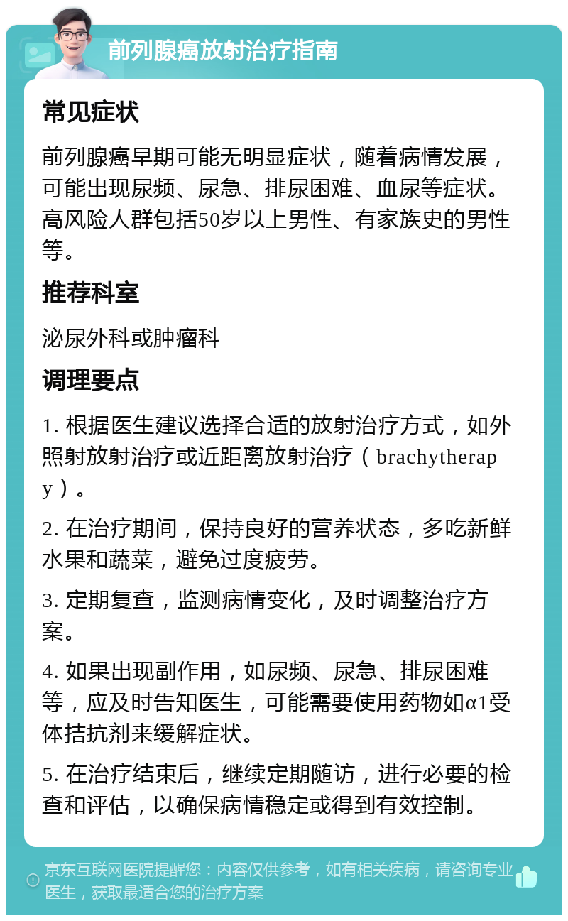 前列腺癌放射治疗指南 常见症状 前列腺癌早期可能无明显症状，随着病情发展，可能出现尿频、尿急、排尿困难、血尿等症状。高风险人群包括50岁以上男性、有家族史的男性等。 推荐科室 泌尿外科或肿瘤科 调理要点 1. 根据医生建议选择合适的放射治疗方式，如外照射放射治疗或近距离放射治疗（brachytherapy）。 2. 在治疗期间，保持良好的营养状态，多吃新鲜水果和蔬菜，避免过度疲劳。 3. 定期复查，监测病情变化，及时调整治疗方案。 4. 如果出现副作用，如尿频、尿急、排尿困难等，应及时告知医生，可能需要使用药物如α1受体拮抗剂来缓解症状。 5. 在治疗结束后，继续定期随访，进行必要的检查和评估，以确保病情稳定或得到有效控制。