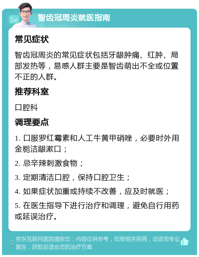 智齿冠周炎就医指南 常见症状 智齿冠周炎的常见症状包括牙龈肿痛、红肿、局部发热等，易感人群主要是智齿萌出不全或位置不正的人群。 推荐科室 口腔科 调理要点 1. 口服罗红霉素和人工牛黄甲硝唑，必要时外用金栀洁龈漱口； 2. 忌辛辣刺激食物； 3. 定期清洁口腔，保持口腔卫生； 4. 如果症状加重或持续不改善，应及时就医； 5. 在医生指导下进行治疗和调理，避免自行用药或延误治疗。