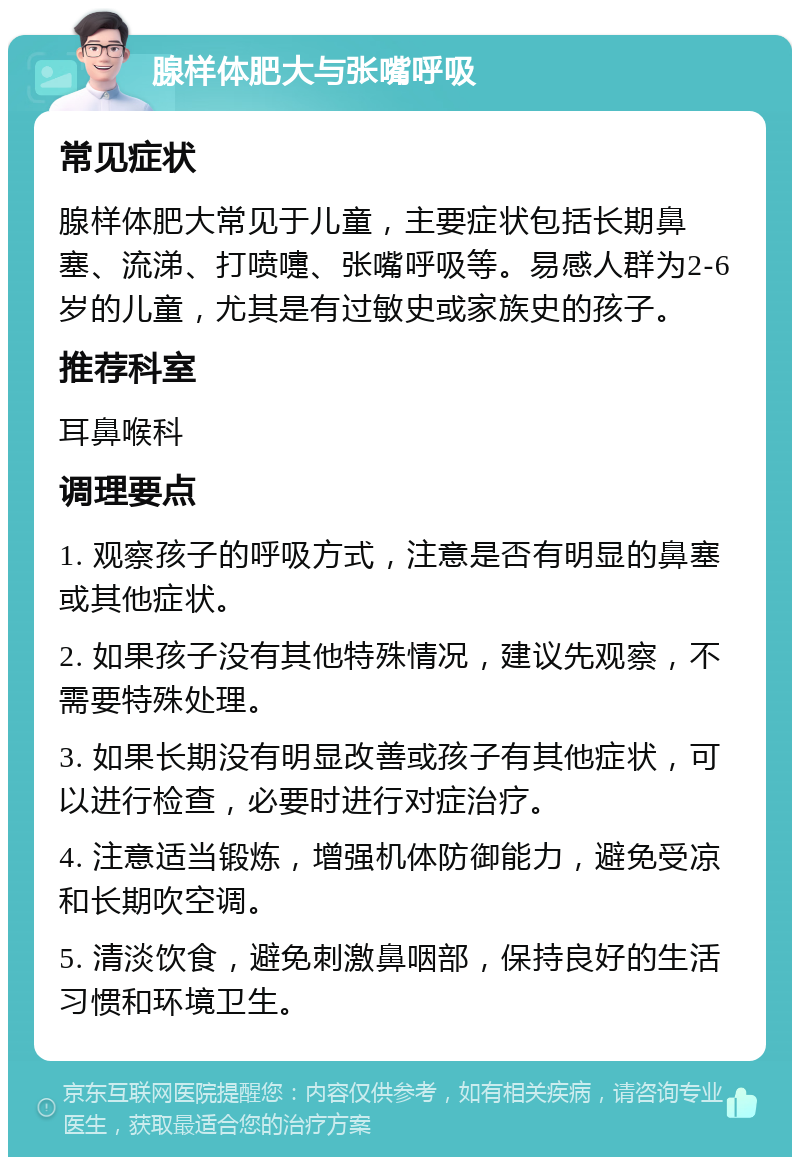 腺样体肥大与张嘴呼吸 常见症状 腺样体肥大常见于儿童，主要症状包括长期鼻塞、流涕、打喷嚏、张嘴呼吸等。易感人群为2-6岁的儿童，尤其是有过敏史或家族史的孩子。 推荐科室 耳鼻喉科 调理要点 1. 观察孩子的呼吸方式，注意是否有明显的鼻塞或其他症状。 2. 如果孩子没有其他特殊情况，建议先观察，不需要特殊处理。 3. 如果长期没有明显改善或孩子有其他症状，可以进行检查，必要时进行对症治疗。 4. 注意适当锻炼，增强机体防御能力，避免受凉和长期吹空调。 5. 清淡饮食，避免刺激鼻咽部，保持良好的生活习惯和环境卫生。