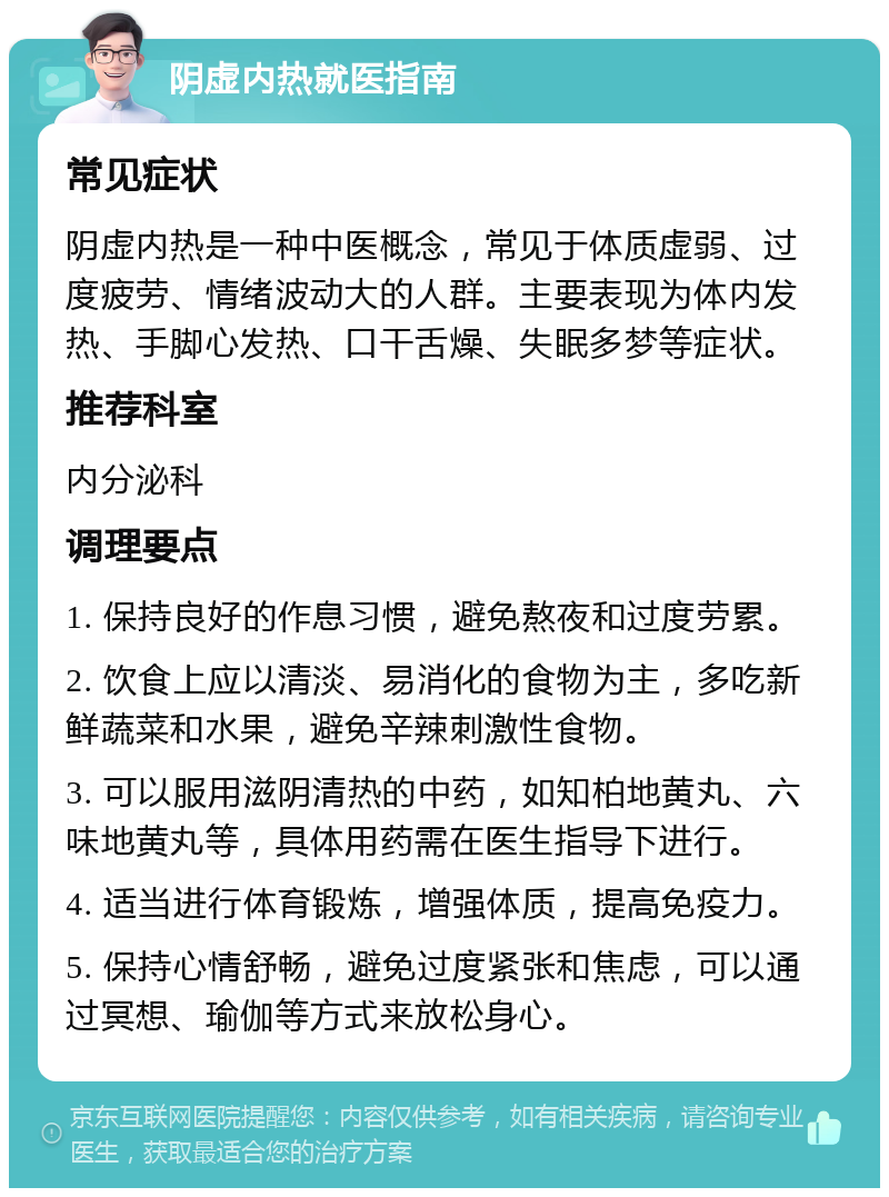 阴虚内热就医指南 常见症状 阴虚内热是一种中医概念，常见于体质虚弱、过度疲劳、情绪波动大的人群。主要表现为体内发热、手脚心发热、口干舌燥、失眠多梦等症状。 推荐科室 内分泌科 调理要点 1. 保持良好的作息习惯，避免熬夜和过度劳累。 2. 饮食上应以清淡、易消化的食物为主，多吃新鲜蔬菜和水果，避免辛辣刺激性食物。 3. 可以服用滋阴清热的中药，如知柏地黄丸、六味地黄丸等，具体用药需在医生指导下进行。 4. 适当进行体育锻炼，增强体质，提高免疫力。 5. 保持心情舒畅，避免过度紧张和焦虑，可以通过冥想、瑜伽等方式来放松身心。