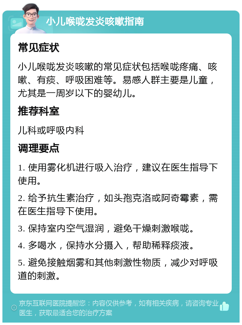 小儿喉咙发炎咳嗽指南 常见症状 小儿喉咙发炎咳嗽的常见症状包括喉咙疼痛、咳嗽、有痰、呼吸困难等。易感人群主要是儿童，尤其是一周岁以下的婴幼儿。 推荐科室 儿科或呼吸内科 调理要点 1. 使用雾化机进行吸入治疗，建议在医生指导下使用。 2. 给予抗生素治疗，如头孢克洛或阿奇霉素，需在医生指导下使用。 3. 保持室内空气湿润，避免干燥刺激喉咙。 4. 多喝水，保持水分摄入，帮助稀释痰液。 5. 避免接触烟雾和其他刺激性物质，减少对呼吸道的刺激。