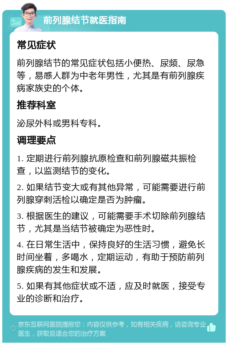 前列腺结节就医指南 常见症状 前列腺结节的常见症状包括小便热、尿频、尿急等，易感人群为中老年男性，尤其是有前列腺疾病家族史的个体。 推荐科室 泌尿外科或男科专科。 调理要点 1. 定期进行前列腺抗原检查和前列腺磁共振检查，以监测结节的变化。 2. 如果结节变大或有其他异常，可能需要进行前列腺穿刺活检以确定是否为肿瘤。 3. 根据医生的建议，可能需要手术切除前列腺结节，尤其是当结节被确定为恶性时。 4. 在日常生活中，保持良好的生活习惯，避免长时间坐着，多喝水，定期运动，有助于预防前列腺疾病的发生和发展。 5. 如果有其他症状或不适，应及时就医，接受专业的诊断和治疗。