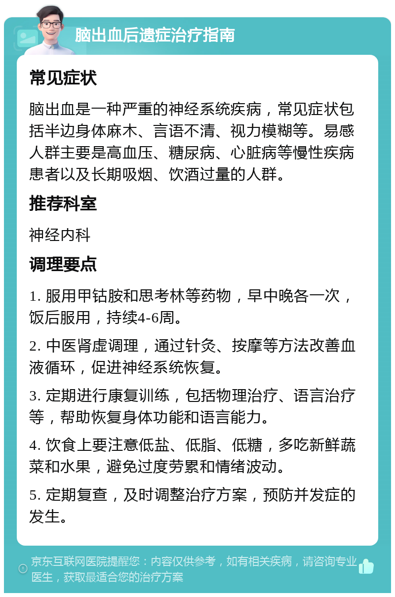 脑出血后遗症治疗指南 常见症状 脑出血是一种严重的神经系统疾病，常见症状包括半边身体麻木、言语不清、视力模糊等。易感人群主要是高血压、糖尿病、心脏病等慢性疾病患者以及长期吸烟、饮酒过量的人群。 推荐科室 神经内科 调理要点 1. 服用甲钴胺和思考林等药物，早中晚各一次，饭后服用，持续4-6周。 2. 中医肾虚调理，通过针灸、按摩等方法改善血液循环，促进神经系统恢复。 3. 定期进行康复训练，包括物理治疗、语言治疗等，帮助恢复身体功能和语言能力。 4. 饮食上要注意低盐、低脂、低糖，多吃新鲜蔬菜和水果，避免过度劳累和情绪波动。 5. 定期复查，及时调整治疗方案，预防并发症的发生。