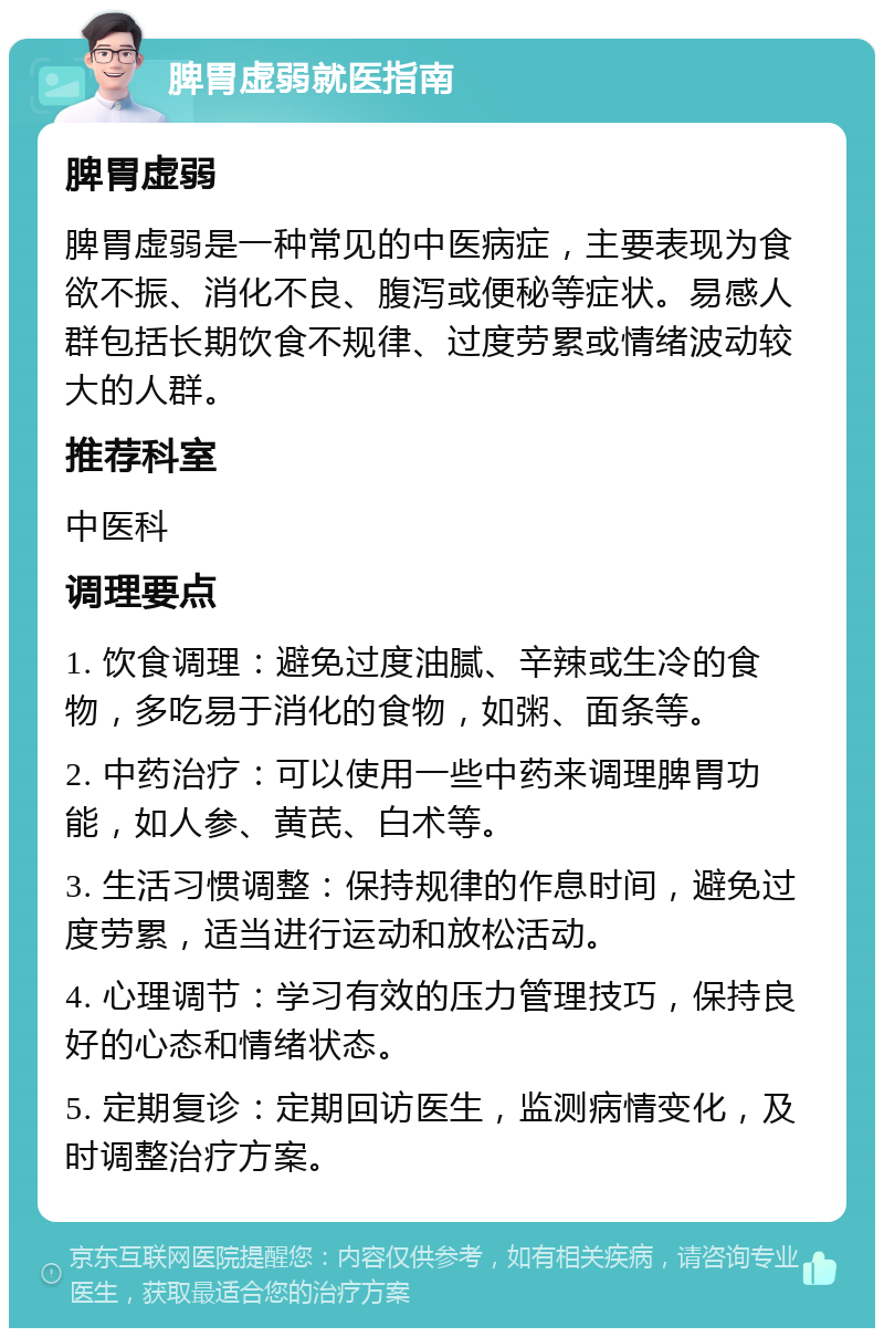 脾胃虚弱就医指南 脾胃虚弱 脾胃虚弱是一种常见的中医病症，主要表现为食欲不振、消化不良、腹泻或便秘等症状。易感人群包括长期饮食不规律、过度劳累或情绪波动较大的人群。 推荐科室 中医科 调理要点 1. 饮食调理：避免过度油腻、辛辣或生冷的食物，多吃易于消化的食物，如粥、面条等。 2. 中药治疗：可以使用一些中药来调理脾胃功能，如人参、黄芪、白术等。 3. 生活习惯调整：保持规律的作息时间，避免过度劳累，适当进行运动和放松活动。 4. 心理调节：学习有效的压力管理技巧，保持良好的心态和情绪状态。 5. 定期复诊：定期回访医生，监测病情变化，及时调整治疗方案。