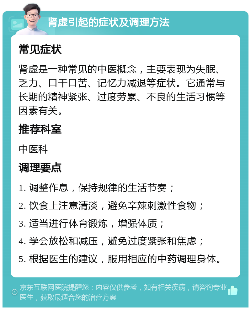 肾虚引起的症状及调理方法 常见症状 肾虚是一种常见的中医概念，主要表现为失眠、乏力、口干口苦、记忆力减退等症状。它通常与长期的精神紧张、过度劳累、不良的生活习惯等因素有关。 推荐科室 中医科 调理要点 1. 调整作息，保持规律的生活节奏； 2. 饮食上注意清淡，避免辛辣刺激性食物； 3. 适当进行体育锻炼，增强体质； 4. 学会放松和减压，避免过度紧张和焦虑； 5. 根据医生的建议，服用相应的中药调理身体。