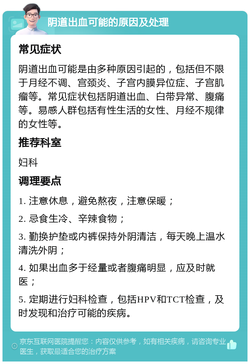 阴道出血可能的原因及处理 常见症状 阴道出血可能是由多种原因引起的，包括但不限于月经不调、宫颈炎、子宫内膜异位症、子宫肌瘤等。常见症状包括阴道出血、白带异常、腹痛等。易感人群包括有性生活的女性、月经不规律的女性等。 推荐科室 妇科 调理要点 1. 注意休息，避免熬夜，注意保暖； 2. 忌食生冷、辛辣食物； 3. 勤换护垫或内裤保持外阴清洁，每天晚上温水清洗外阴； 4. 如果出血多于经量或者腹痛明显，应及时就医； 5. 定期进行妇科检查，包括HPV和TCT检查，及时发现和治疗可能的疾病。