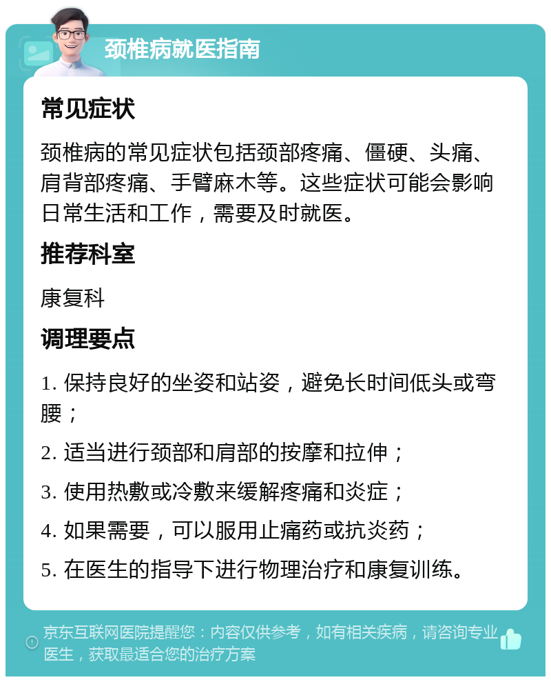 颈椎病就医指南 常见症状 颈椎病的常见症状包括颈部疼痛、僵硬、头痛、肩背部疼痛、手臂麻木等。这些症状可能会影响日常生活和工作，需要及时就医。 推荐科室 康复科 调理要点 1. 保持良好的坐姿和站姿，避免长时间低头或弯腰； 2. 适当进行颈部和肩部的按摩和拉伸； 3. 使用热敷或冷敷来缓解疼痛和炎症； 4. 如果需要，可以服用止痛药或抗炎药； 5. 在医生的指导下进行物理治疗和康复训练。