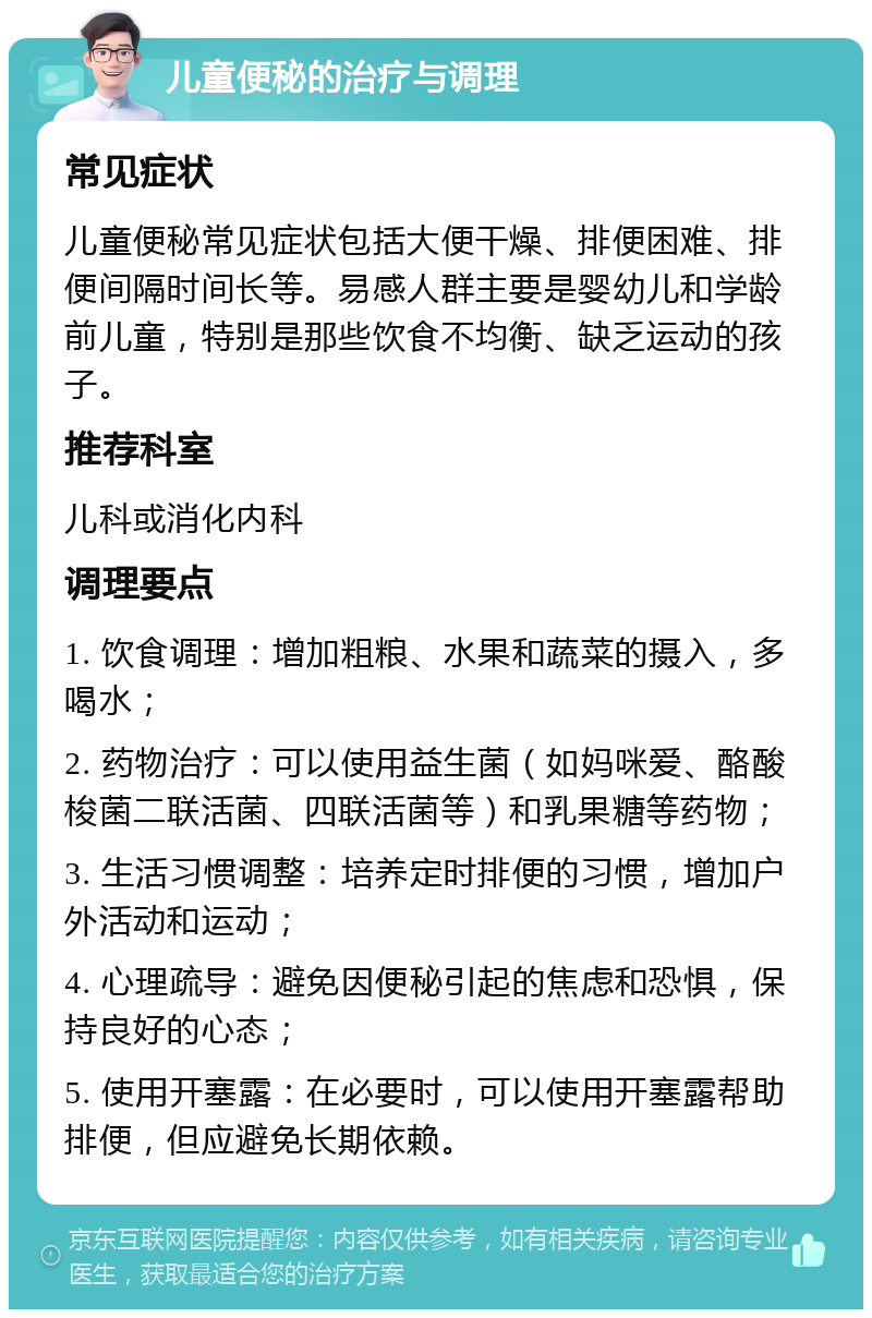 儿童便秘的治疗与调理 常见症状 儿童便秘常见症状包括大便干燥、排便困难、排便间隔时间长等。易感人群主要是婴幼儿和学龄前儿童，特别是那些饮食不均衡、缺乏运动的孩子。 推荐科室 儿科或消化内科 调理要点 1. 饮食调理：增加粗粮、水果和蔬菜的摄入，多喝水； 2. 药物治疗：可以使用益生菌（如妈咪爱、酪酸梭菌二联活菌、四联活菌等）和乳果糖等药物； 3. 生活习惯调整：培养定时排便的习惯，增加户外活动和运动； 4. 心理疏导：避免因便秘引起的焦虑和恐惧，保持良好的心态； 5. 使用开塞露：在必要时，可以使用开塞露帮助排便，但应避免长期依赖。