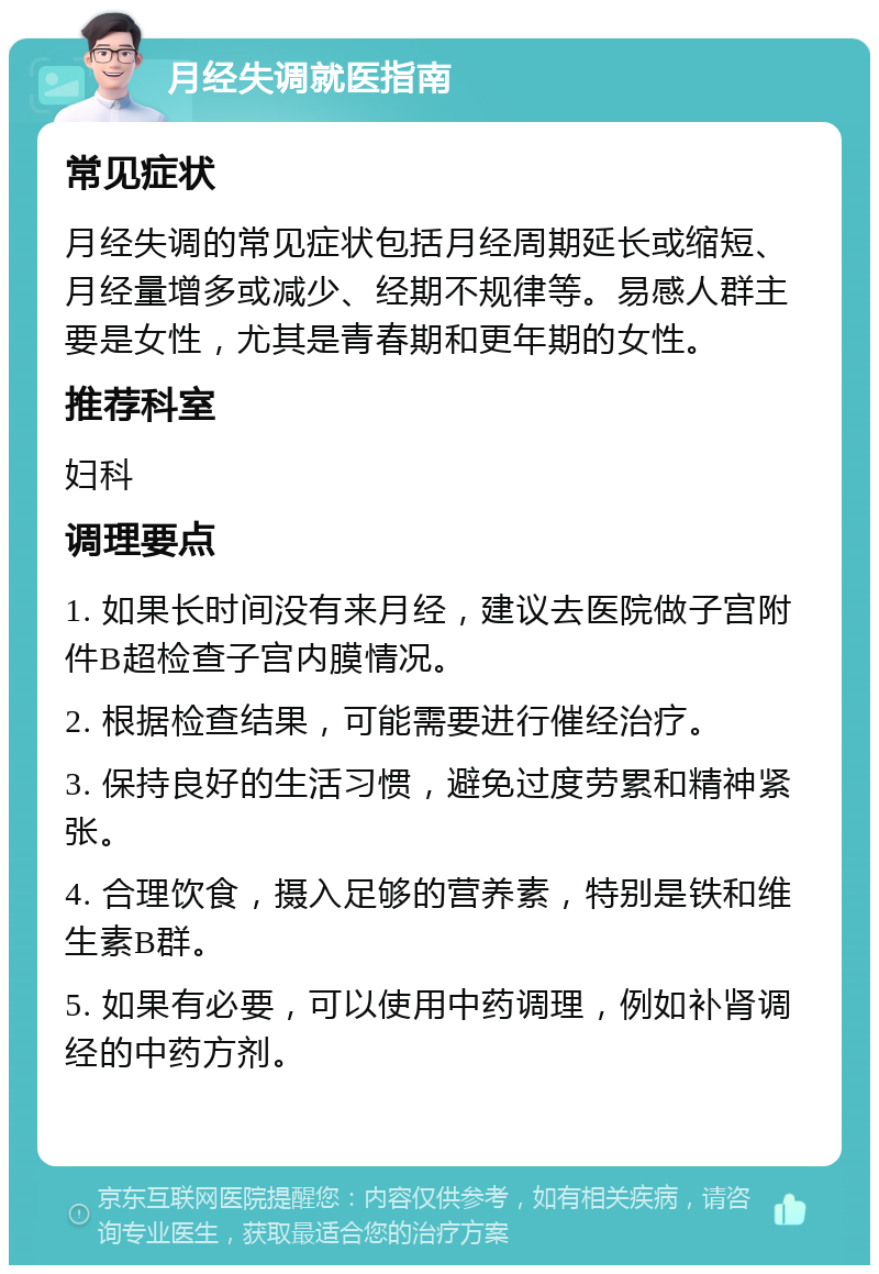 月经失调就医指南 常见症状 月经失调的常见症状包括月经周期延长或缩短、月经量增多或减少、经期不规律等。易感人群主要是女性，尤其是青春期和更年期的女性。 推荐科室 妇科 调理要点 1. 如果长时间没有来月经，建议去医院做子宫附件B超检查子宫内膜情况。 2. 根据检查结果，可能需要进行催经治疗。 3. 保持良好的生活习惯，避免过度劳累和精神紧张。 4. 合理饮食，摄入足够的营养素，特别是铁和维生素B群。 5. 如果有必要，可以使用中药调理，例如补肾调经的中药方剂。