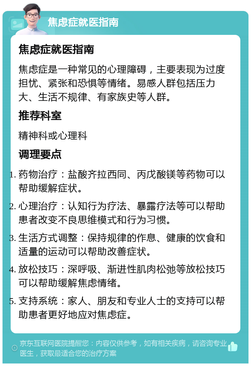 焦虑症就医指南 焦虑症就医指南 焦虑症是一种常见的心理障碍，主要表现为过度担忧、紧张和恐惧等情绪。易感人群包括压力大、生活不规律、有家族史等人群。 推荐科室 精神科或心理科 调理要点 药物治疗：盐酸齐拉西同、丙戊酸镁等药物可以帮助缓解症状。 心理治疗：认知行为疗法、暴露疗法等可以帮助患者改变不良思维模式和行为习惯。 生活方式调整：保持规律的作息、健康的饮食和适量的运动可以帮助改善症状。 放松技巧：深呼吸、渐进性肌肉松弛等放松技巧可以帮助缓解焦虑情绪。 支持系统：家人、朋友和专业人士的支持可以帮助患者更好地应对焦虑症。