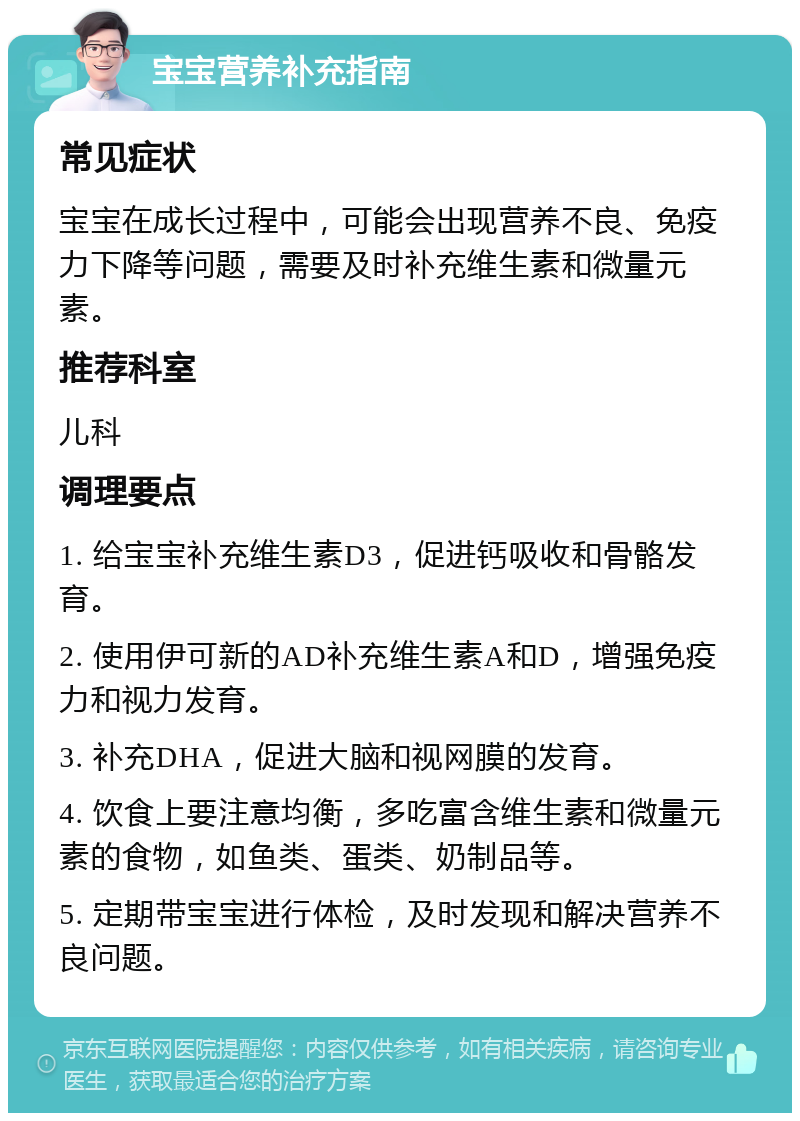 宝宝营养补充指南 常见症状 宝宝在成长过程中，可能会出现营养不良、免疫力下降等问题，需要及时补充维生素和微量元素。 推荐科室 儿科 调理要点 1. 给宝宝补充维生素D3，促进钙吸收和骨骼发育。 2. 使用伊可新的AD补充维生素A和D，增强免疫力和视力发育。 3. 补充DHA，促进大脑和视网膜的发育。 4. 饮食上要注意均衡，多吃富含维生素和微量元素的食物，如鱼类、蛋类、奶制品等。 5. 定期带宝宝进行体检，及时发现和解决营养不良问题。