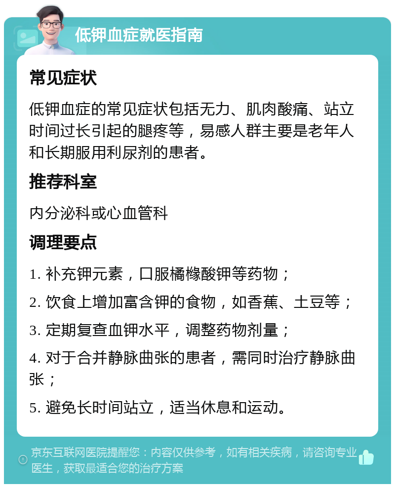 低钾血症就医指南 常见症状 低钾血症的常见症状包括无力、肌肉酸痛、站立时间过长引起的腿疼等，易感人群主要是老年人和长期服用利尿剂的患者。 推荐科室 内分泌科或心血管科 调理要点 1. 补充钾元素，口服橘橼酸钾等药物； 2. 饮食上增加富含钾的食物，如香蕉、土豆等； 3. 定期复查血钾水平，调整药物剂量； 4. 对于合并静脉曲张的患者，需同时治疗静脉曲张； 5. 避免长时间站立，适当休息和运动。