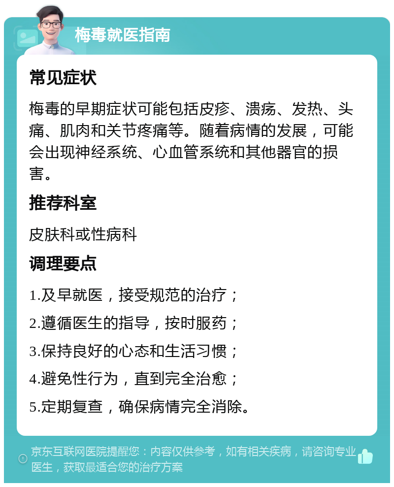 梅毒就医指南 常见症状 梅毒的早期症状可能包括皮疹、溃疡、发热、头痛、肌肉和关节疼痛等。随着病情的发展，可能会出现神经系统、心血管系统和其他器官的损害。 推荐科室 皮肤科或性病科 调理要点 1.及早就医，接受规范的治疗； 2.遵循医生的指导，按时服药； 3.保持良好的心态和生活习惯； 4.避免性行为，直到完全治愈； 5.定期复查，确保病情完全消除。