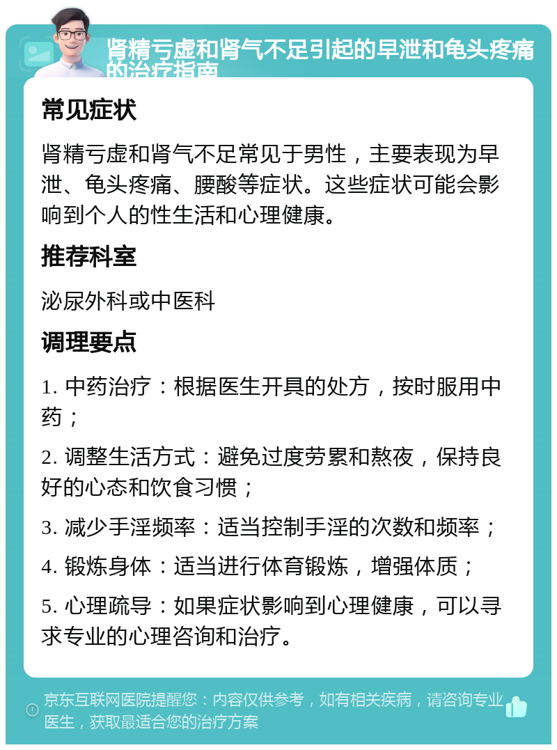 肾精亏虚和肾气不足引起的早泄和龟头疼痛的治疗指南 常见症状 肾精亏虚和肾气不足常见于男性，主要表现为早泄、龟头疼痛、腰酸等症状。这些症状可能会影响到个人的性生活和心理健康。 推荐科室 泌尿外科或中医科 调理要点 1. 中药治疗：根据医生开具的处方，按时服用中药； 2. 调整生活方式：避免过度劳累和熬夜，保持良好的心态和饮食习惯； 3. 减少手淫频率：适当控制手淫的次数和频率； 4. 锻炼身体：适当进行体育锻炼，增强体质； 5. 心理疏导：如果症状影响到心理健康，可以寻求专业的心理咨询和治疗。