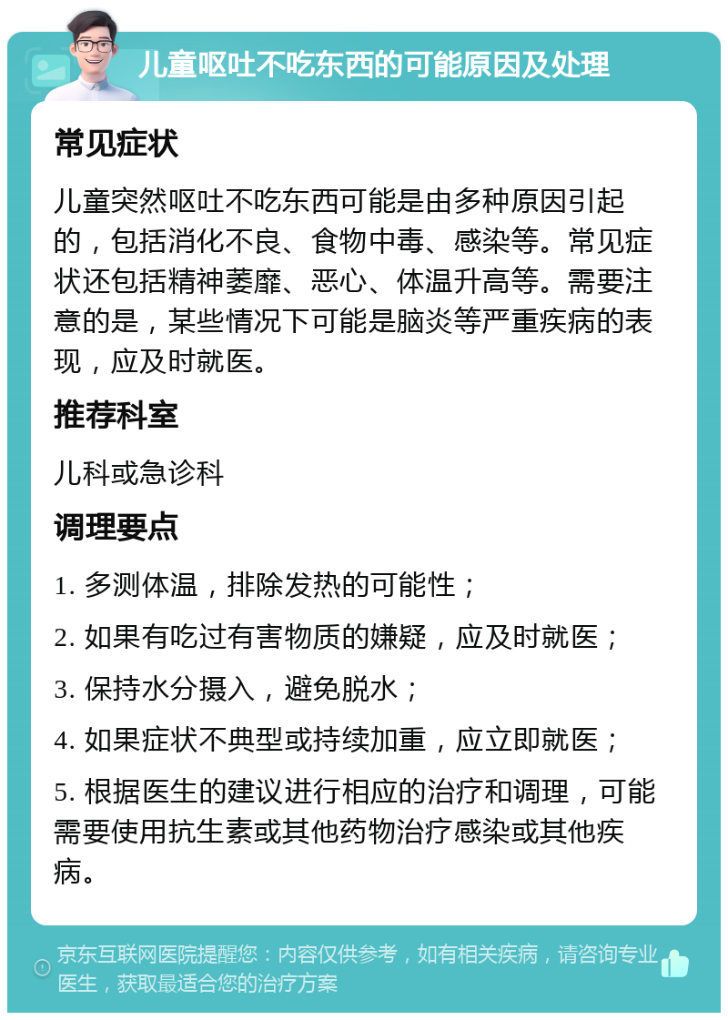 儿童呕吐不吃东西的可能原因及处理 常见症状 儿童突然呕吐不吃东西可能是由多种原因引起的，包括消化不良、食物中毒、感染等。常见症状还包括精神萎靡、恶心、体温升高等。需要注意的是，某些情况下可能是脑炎等严重疾病的表现，应及时就医。 推荐科室 儿科或急诊科 调理要点 1. 多测体温，排除发热的可能性； 2. 如果有吃过有害物质的嫌疑，应及时就医； 3. 保持水分摄入，避免脱水； 4. 如果症状不典型或持续加重，应立即就医； 5. 根据医生的建议进行相应的治疗和调理，可能需要使用抗生素或其他药物治疗感染或其他疾病。