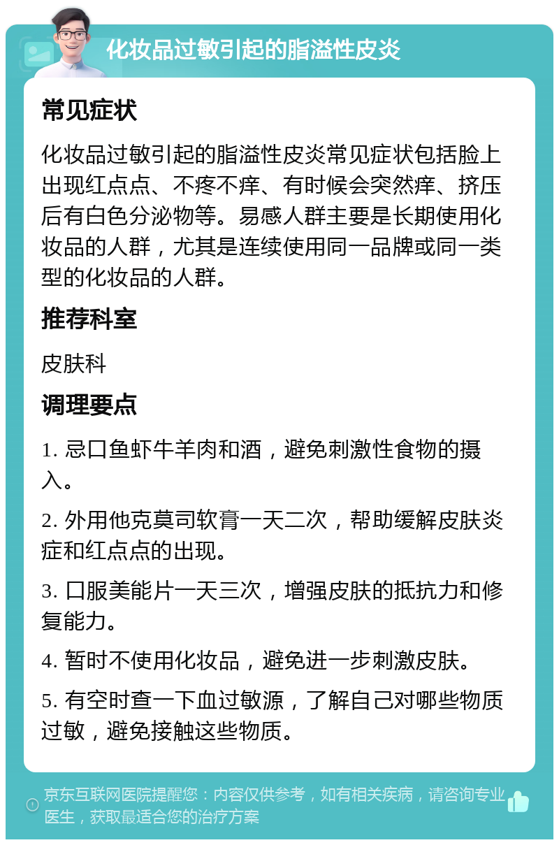 化妆品过敏引起的脂溢性皮炎 常见症状 化妆品过敏引起的脂溢性皮炎常见症状包括脸上出现红点点、不疼不痒、有时候会突然痒、挤压后有白色分泌物等。易感人群主要是长期使用化妆品的人群，尤其是连续使用同一品牌或同一类型的化妆品的人群。 推荐科室 皮肤科 调理要点 1. 忌口鱼虾牛羊肉和酒，避免刺激性食物的摄入。 2. 外用他克莫司软膏一天二次，帮助缓解皮肤炎症和红点点的出现。 3. 口服美能片一天三次，增强皮肤的抵抗力和修复能力。 4. 暂时不使用化妆品，避免进一步刺激皮肤。 5. 有空时查一下血过敏源，了解自己对哪些物质过敏，避免接触这些物质。