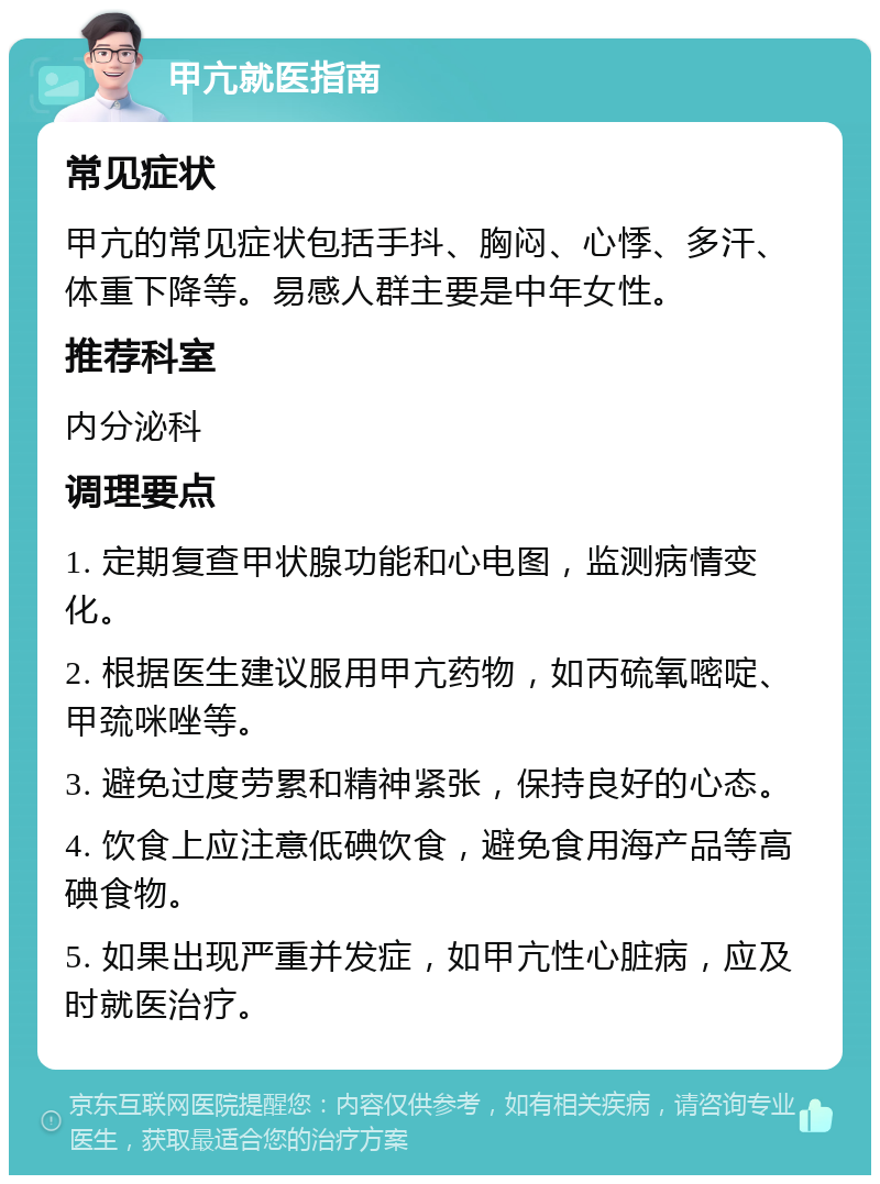 甲亢就医指南 常见症状 甲亢的常见症状包括手抖、胸闷、心悸、多汗、体重下降等。易感人群主要是中年女性。 推荐科室 内分泌科 调理要点 1. 定期复查甲状腺功能和心电图，监测病情变化。 2. 根据医生建议服用甲亢药物，如丙硫氧嘧啶、甲巯咪唑等。 3. 避免过度劳累和精神紧张，保持良好的心态。 4. 饮食上应注意低碘饮食，避免食用海产品等高碘食物。 5. 如果出现严重并发症，如甲亢性心脏病，应及时就医治疗。