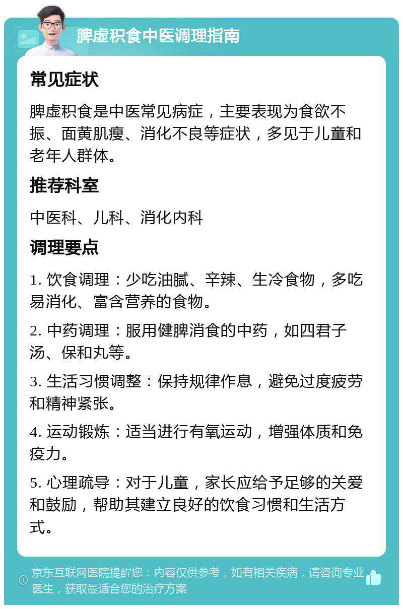 脾虚积食中医调理指南 常见症状 脾虚积食是中医常见病症，主要表现为食欲不振、面黄肌瘦、消化不良等症状，多见于儿童和老年人群体。 推荐科室 中医科、儿科、消化内科 调理要点 1. 饮食调理：少吃油腻、辛辣、生冷食物，多吃易消化、富含营养的食物。 2. 中药调理：服用健脾消食的中药，如四君子汤、保和丸等。 3. 生活习惯调整：保持规律作息，避免过度疲劳和精神紧张。 4. 运动锻炼：适当进行有氧运动，增强体质和免疫力。 5. 心理疏导：对于儿童，家长应给予足够的关爱和鼓励，帮助其建立良好的饮食习惯和生活方式。