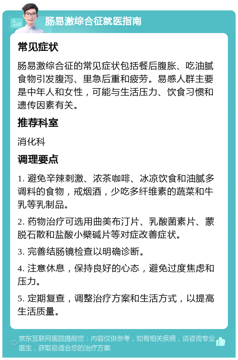 肠易激综合征就医指南 常见症状 肠易激综合征的常见症状包括餐后腹胀、吃油腻食物引发腹泻、里急后重和疲劳。易感人群主要是中年人和女性，可能与生活压力、饮食习惯和遗传因素有关。 推荐科室 消化科 调理要点 1. 避免辛辣刺激、浓茶咖啡、冰凉饮食和油腻多调料的食物，戒烟酒，少吃多纤维素的蔬菜和牛乳等乳制品。 2. 药物治疗可选用曲美布汀片、乳酸菌素片、蒙脱石散和盐酸小檗碱片等对症改善症状。 3. 完善结肠镜检查以明确诊断。 4. 注意休息，保持良好的心态，避免过度焦虑和压力。 5. 定期复查，调整治疗方案和生活方式，以提高生活质量。