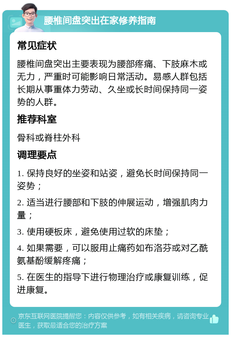 腰椎间盘突出在家修养指南 常见症状 腰椎间盘突出主要表现为腰部疼痛、下肢麻木或无力，严重时可能影响日常活动。易感人群包括长期从事重体力劳动、久坐或长时间保持同一姿势的人群。 推荐科室 骨科或脊柱外科 调理要点 1. 保持良好的坐姿和站姿，避免长时间保持同一姿势； 2. 适当进行腰部和下肢的伸展运动，增强肌肉力量； 3. 使用硬板床，避免使用过软的床垫； 4. 如果需要，可以服用止痛药如布洛芬或对乙酰氨基酚缓解疼痛； 5. 在医生的指导下进行物理治疗或康复训练，促进康复。