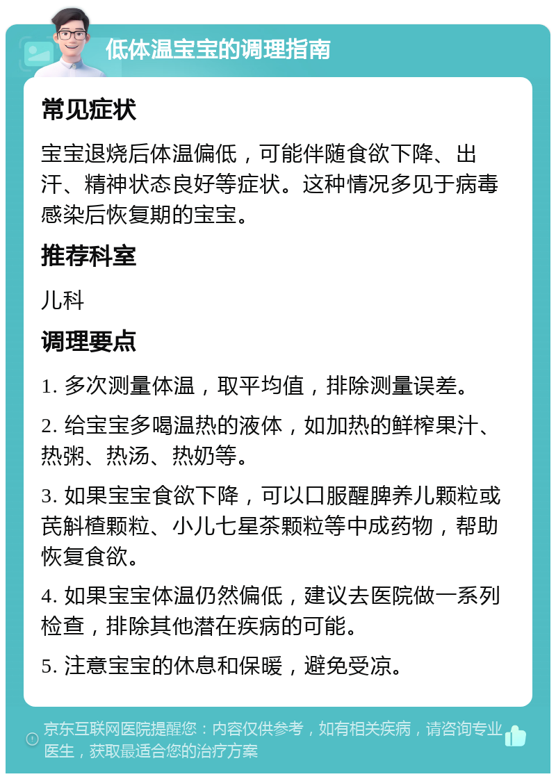 低体温宝宝的调理指南 常见症状 宝宝退烧后体温偏低，可能伴随食欲下降、出汗、精神状态良好等症状。这种情况多见于病毒感染后恢复期的宝宝。 推荐科室 儿科 调理要点 1. 多次测量体温，取平均值，排除测量误差。 2. 给宝宝多喝温热的液体，如加热的鲜榨果汁、热粥、热汤、热奶等。 3. 如果宝宝食欲下降，可以口服醒脾养儿颗粒或芪斛楂颗粒、小儿七星茶颗粒等中成药物，帮助恢复食欲。 4. 如果宝宝体温仍然偏低，建议去医院做一系列检查，排除其他潜在疾病的可能。 5. 注意宝宝的休息和保暖，避免受凉。