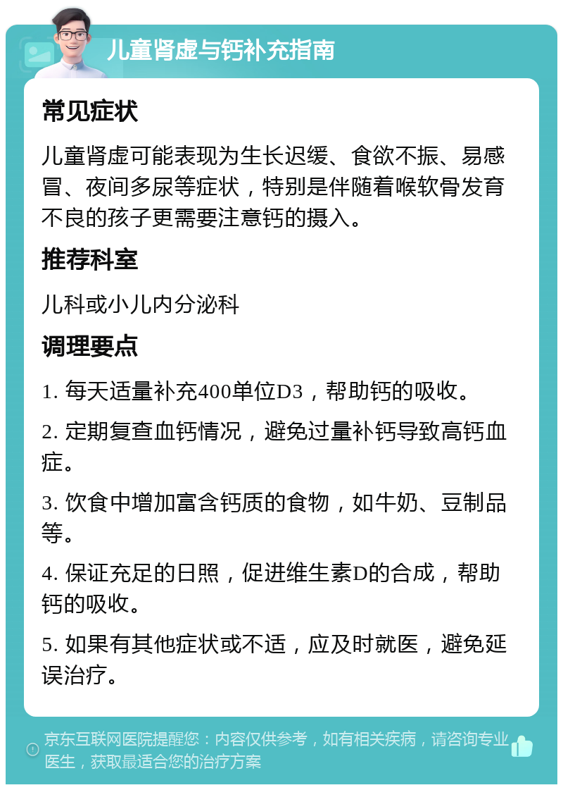 儿童肾虚与钙补充指南 常见症状 儿童肾虚可能表现为生长迟缓、食欲不振、易感冒、夜间多尿等症状，特别是伴随着喉软骨发育不良的孩子更需要注意钙的摄入。 推荐科室 儿科或小儿内分泌科 调理要点 1. 每天适量补充400单位D3，帮助钙的吸收。 2. 定期复查血钙情况，避免过量补钙导致高钙血症。 3. 饮食中增加富含钙质的食物，如牛奶、豆制品等。 4. 保证充足的日照，促进维生素D的合成，帮助钙的吸收。 5. 如果有其他症状或不适，应及时就医，避免延误治疗。