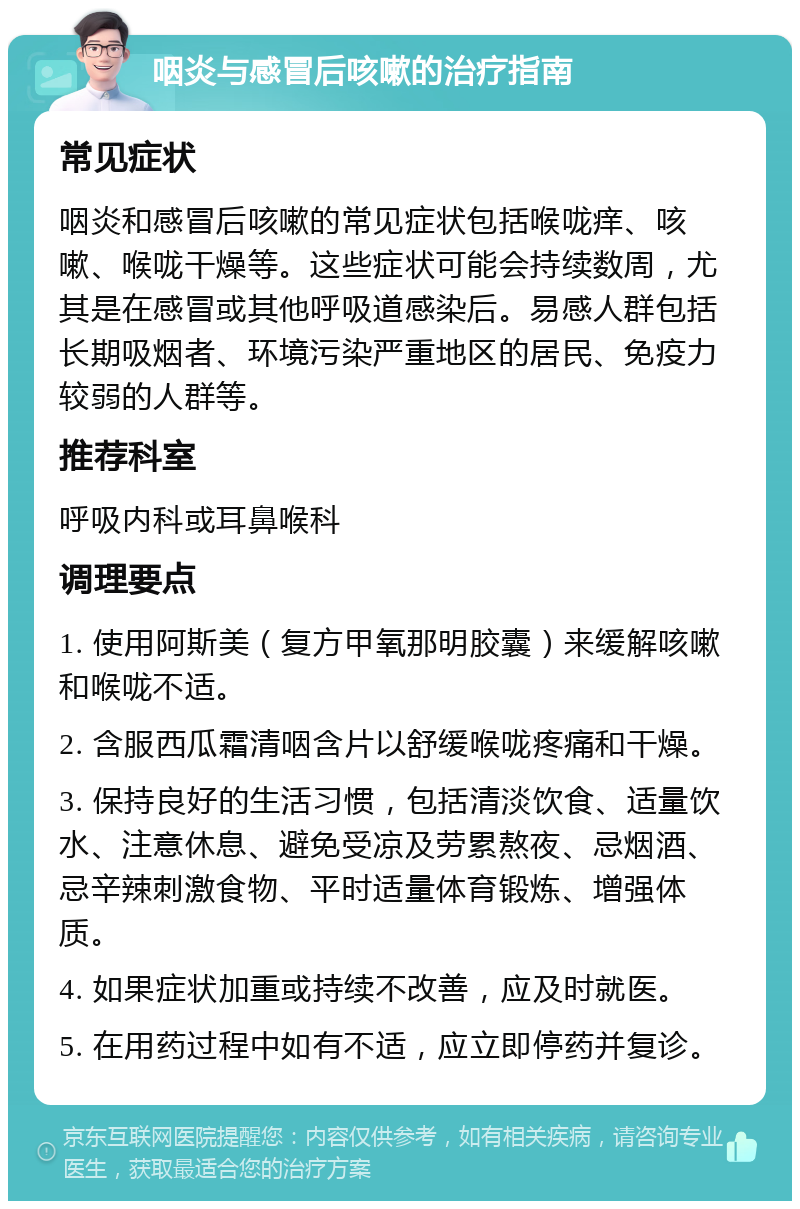 咽炎与感冒后咳嗽的治疗指南 常见症状 咽炎和感冒后咳嗽的常见症状包括喉咙痒、咳嗽、喉咙干燥等。这些症状可能会持续数周，尤其是在感冒或其他呼吸道感染后。易感人群包括长期吸烟者、环境污染严重地区的居民、免疫力较弱的人群等。 推荐科室 呼吸内科或耳鼻喉科 调理要点 1. 使用阿斯美（复方甲氧那明胶囊）来缓解咳嗽和喉咙不适。 2. 含服西瓜霜清咽含片以舒缓喉咙疼痛和干燥。 3. 保持良好的生活习惯，包括清淡饮食、适量饮水、注意休息、避免受凉及劳累熬夜、忌烟酒、忌辛辣刺激食物、平时适量体育锻炼、增强体质。 4. 如果症状加重或持续不改善，应及时就医。 5. 在用药过程中如有不适，应立即停药并复诊。