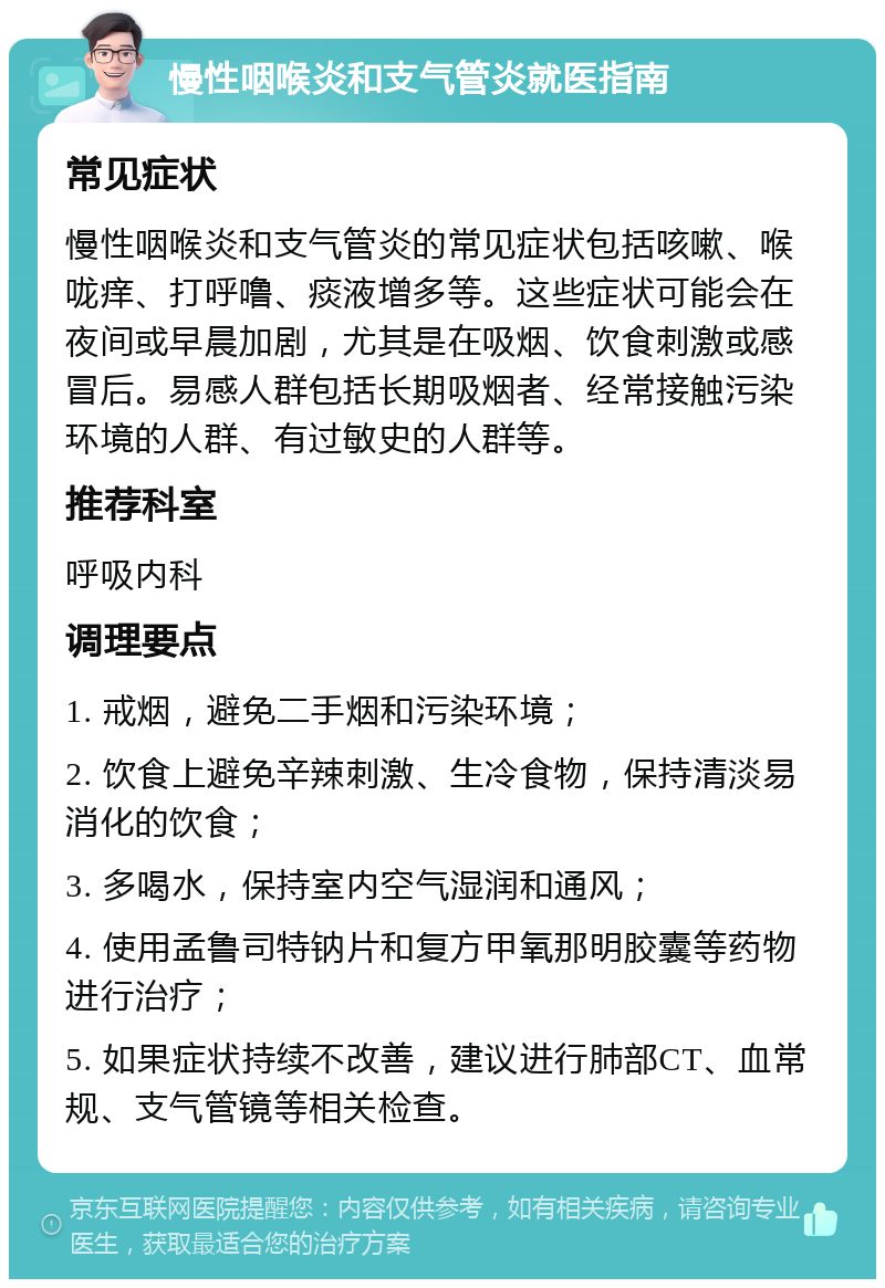 慢性咽喉炎和支气管炎就医指南 常见症状 慢性咽喉炎和支气管炎的常见症状包括咳嗽、喉咙痒、打呼噜、痰液增多等。这些症状可能会在夜间或早晨加剧，尤其是在吸烟、饮食刺激或感冒后。易感人群包括长期吸烟者、经常接触污染环境的人群、有过敏史的人群等。 推荐科室 呼吸内科 调理要点 1. 戒烟，避免二手烟和污染环境； 2. 饮食上避免辛辣刺激、生冷食物，保持清淡易消化的饮食； 3. 多喝水，保持室内空气湿润和通风； 4. 使用孟鲁司特钠片和复方甲氧那明胶囊等药物进行治疗； 5. 如果症状持续不改善，建议进行肺部CT、血常规、支气管镜等相关检查。