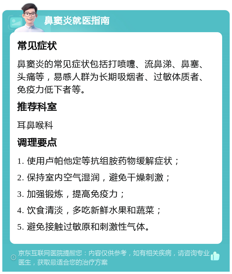 鼻窦炎就医指南 常见症状 鼻窦炎的常见症状包括打喷嚏、流鼻涕、鼻塞、头痛等，易感人群为长期吸烟者、过敏体质者、免疫力低下者等。 推荐科室 耳鼻喉科 调理要点 1. 使用卢帕他定等抗组胺药物缓解症状； 2. 保持室内空气湿润，避免干燥刺激； 3. 加强锻炼，提高免疫力； 4. 饮食清淡，多吃新鲜水果和蔬菜； 5. 避免接触过敏原和刺激性气体。