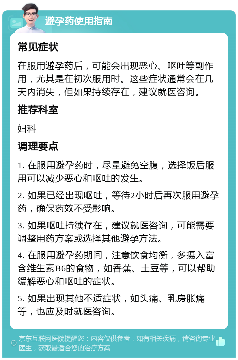 避孕药使用指南 常见症状 在服用避孕药后，可能会出现恶心、呕吐等副作用，尤其是在初次服用时。这些症状通常会在几天内消失，但如果持续存在，建议就医咨询。 推荐科室 妇科 调理要点 1. 在服用避孕药时，尽量避免空腹，选择饭后服用可以减少恶心和呕吐的发生。 2. 如果已经出现呕吐，等待2小时后再次服用避孕药，确保药效不受影响。 3. 如果呕吐持续存在，建议就医咨询，可能需要调整用药方案或选择其他避孕方法。 4. 在服用避孕药期间，注意饮食均衡，多摄入富含维生素B6的食物，如香蕉、土豆等，可以帮助缓解恶心和呕吐的症状。 5. 如果出现其他不适症状，如头痛、乳房胀痛等，也应及时就医咨询。