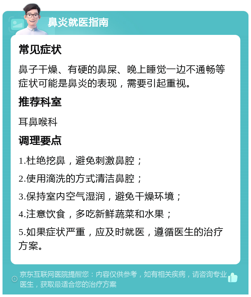 鼻炎就医指南 常见症状 鼻子干燥、有硬的鼻屎、晚上睡觉一边不通畅等症状可能是鼻炎的表现，需要引起重视。 推荐科室 耳鼻喉科 调理要点 1.杜绝挖鼻，避免刺激鼻腔； 2.使用滴洗的方式清洁鼻腔； 3.保持室内空气湿润，避免干燥环境； 4.注意饮食，多吃新鲜蔬菜和水果； 5.如果症状严重，应及时就医，遵循医生的治疗方案。