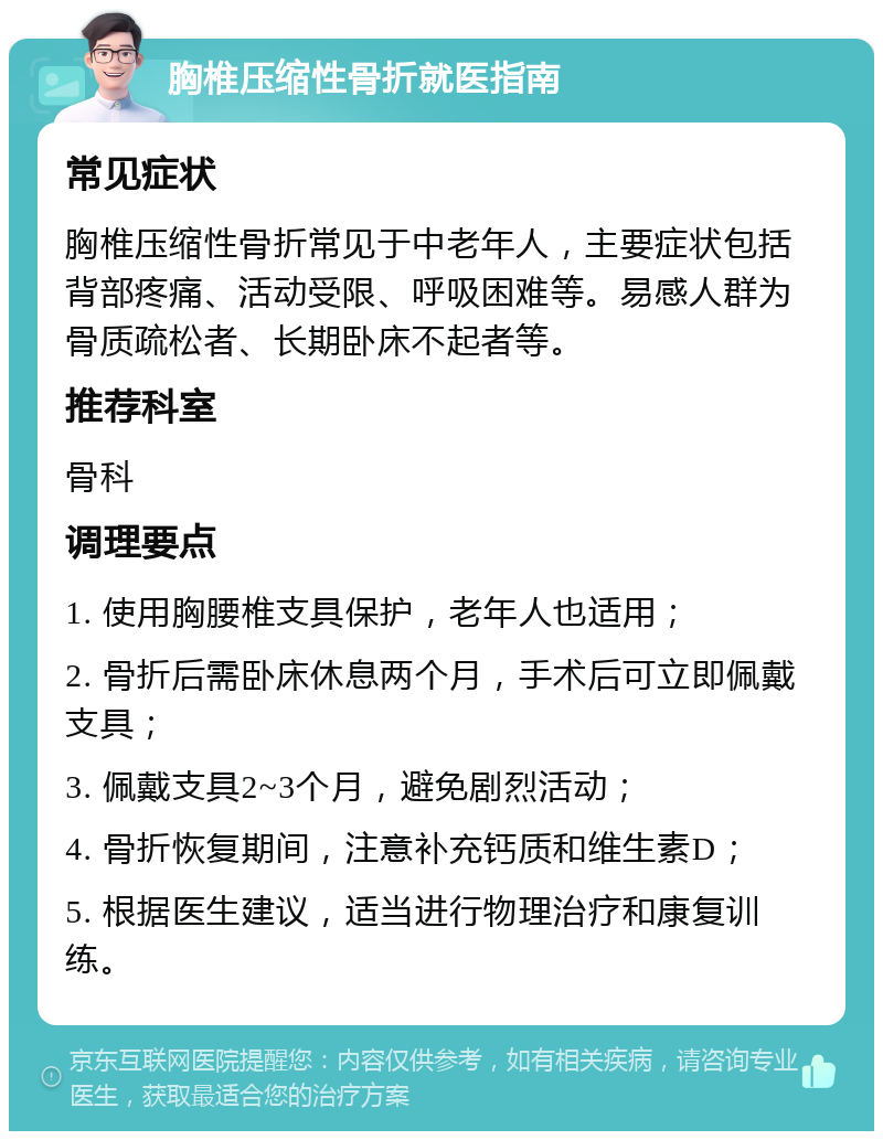 胸椎压缩性骨折就医指南 常见症状 胸椎压缩性骨折常见于中老年人，主要症状包括背部疼痛、活动受限、呼吸困难等。易感人群为骨质疏松者、长期卧床不起者等。 推荐科室 骨科 调理要点 1. 使用胸腰椎支具保护，老年人也适用； 2. 骨折后需卧床休息两个月，手术后可立即佩戴支具； 3. 佩戴支具2~3个月，避免剧烈活动； 4. 骨折恢复期间，注意补充钙质和维生素D； 5. 根据医生建议，适当进行物理治疗和康复训练。