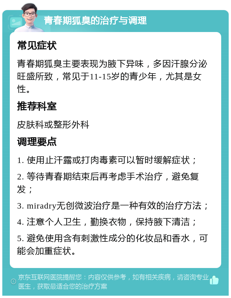 青春期狐臭的治疗与调理 常见症状 青春期狐臭主要表现为腋下异味，多因汗腺分泌旺盛所致，常见于11-15岁的青少年，尤其是女性。 推荐科室 皮肤科或整形外科 调理要点 1. 使用止汗露或打肉毒素可以暂时缓解症状； 2. 等待青春期结束后再考虑手术治疗，避免复发； 3. miradry无创微波治疗是一种有效的治疗方法； 4. 注意个人卫生，勤换衣物，保持腋下清洁； 5. 避免使用含有刺激性成分的化妆品和香水，可能会加重症状。