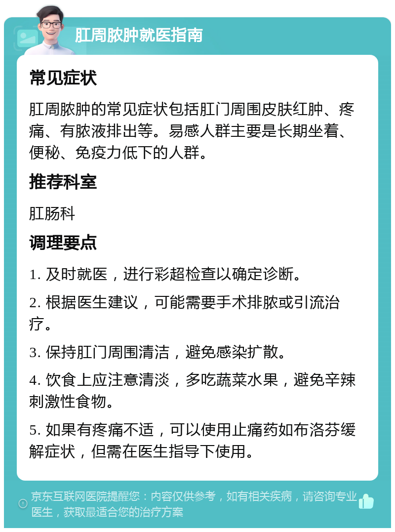 肛周脓肿就医指南 常见症状 肛周脓肿的常见症状包括肛门周围皮肤红肿、疼痛、有脓液排出等。易感人群主要是长期坐着、便秘、免疫力低下的人群。 推荐科室 肛肠科 调理要点 1. 及时就医，进行彩超检查以确定诊断。 2. 根据医生建议，可能需要手术排脓或引流治疗。 3. 保持肛门周围清洁，避免感染扩散。 4. 饮食上应注意清淡，多吃蔬菜水果，避免辛辣刺激性食物。 5. 如果有疼痛不适，可以使用止痛药如布洛芬缓解症状，但需在医生指导下使用。