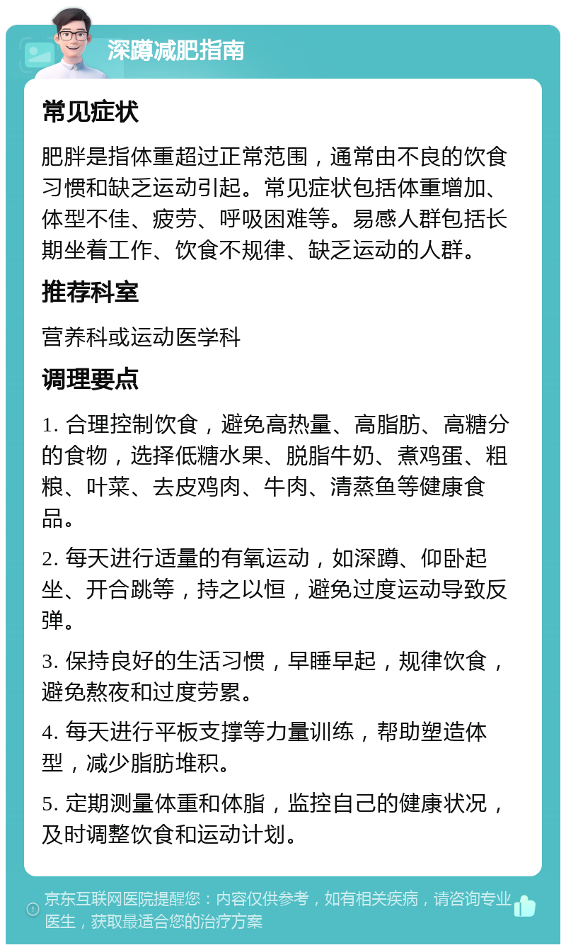 深蹲减肥指南 常见症状 肥胖是指体重超过正常范围，通常由不良的饮食习惯和缺乏运动引起。常见症状包括体重增加、体型不佳、疲劳、呼吸困难等。易感人群包括长期坐着工作、饮食不规律、缺乏运动的人群。 推荐科室 营养科或运动医学科 调理要点 1. 合理控制饮食，避免高热量、高脂肪、高糖分的食物，选择低糖水果、脱脂牛奶、煮鸡蛋、粗粮、叶菜、去皮鸡肉、牛肉、清蒸鱼等健康食品。 2. 每天进行适量的有氧运动，如深蹲、仰卧起坐、开合跳等，持之以恒，避免过度运动导致反弹。 3. 保持良好的生活习惯，早睡早起，规律饮食，避免熬夜和过度劳累。 4. 每天进行平板支撑等力量训练，帮助塑造体型，减少脂肪堆积。 5. 定期测量体重和体脂，监控自己的健康状况，及时调整饮食和运动计划。