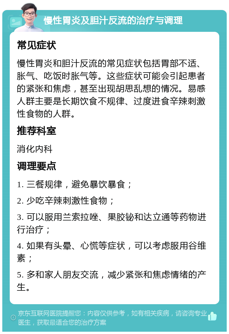 慢性胃炎及胆汁反流的治疗与调理 常见症状 慢性胃炎和胆汁反流的常见症状包括胃部不适、胀气、吃饭时胀气等。这些症状可能会引起患者的紧张和焦虑，甚至出现胡思乱想的情况。易感人群主要是长期饮食不规律、过度进食辛辣刺激性食物的人群。 推荐科室 消化内科 调理要点 1. 三餐规律，避免暴饮暴食； 2. 少吃辛辣刺激性食物； 3. 可以服用兰索拉唑、果胶铋和达立通等药物进行治疗； 4. 如果有头晕、心慌等症状，可以考虑服用谷维素； 5. 多和家人朋友交流，减少紧张和焦虑情绪的产生。