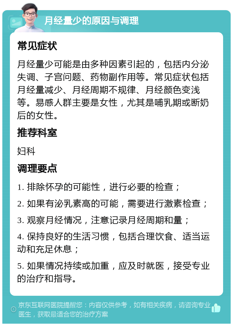 月经量少的原因与调理 常见症状 月经量少可能是由多种因素引起的，包括内分泌失调、子宫问题、药物副作用等。常见症状包括月经量减少、月经周期不规律、月经颜色变浅等。易感人群主要是女性，尤其是哺乳期或断奶后的女性。 推荐科室 妇科 调理要点 1. 排除怀孕的可能性，进行必要的检查； 2. 如果有泌乳素高的可能，需要进行激素检查； 3. 观察月经情况，注意记录月经周期和量； 4. 保持良好的生活习惯，包括合理饮食、适当运动和充足休息； 5. 如果情况持续或加重，应及时就医，接受专业的治疗和指导。