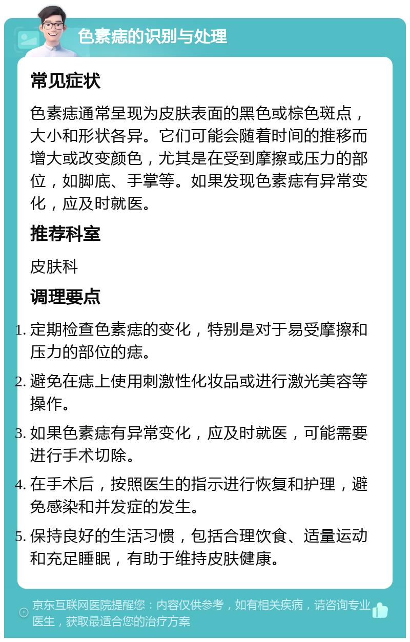 色素痣的识别与处理 常见症状 色素痣通常呈现为皮肤表面的黑色或棕色斑点，大小和形状各异。它们可能会随着时间的推移而增大或改变颜色，尤其是在受到摩擦或压力的部位，如脚底、手掌等。如果发现色素痣有异常变化，应及时就医。 推荐科室 皮肤科 调理要点 定期检查色素痣的变化，特别是对于易受摩擦和压力的部位的痣。 避免在痣上使用刺激性化妆品或进行激光美容等操作。 如果色素痣有异常变化，应及时就医，可能需要进行手术切除。 在手术后，按照医生的指示进行恢复和护理，避免感染和并发症的发生。 保持良好的生活习惯，包括合理饮食、适量运动和充足睡眠，有助于维持皮肤健康。