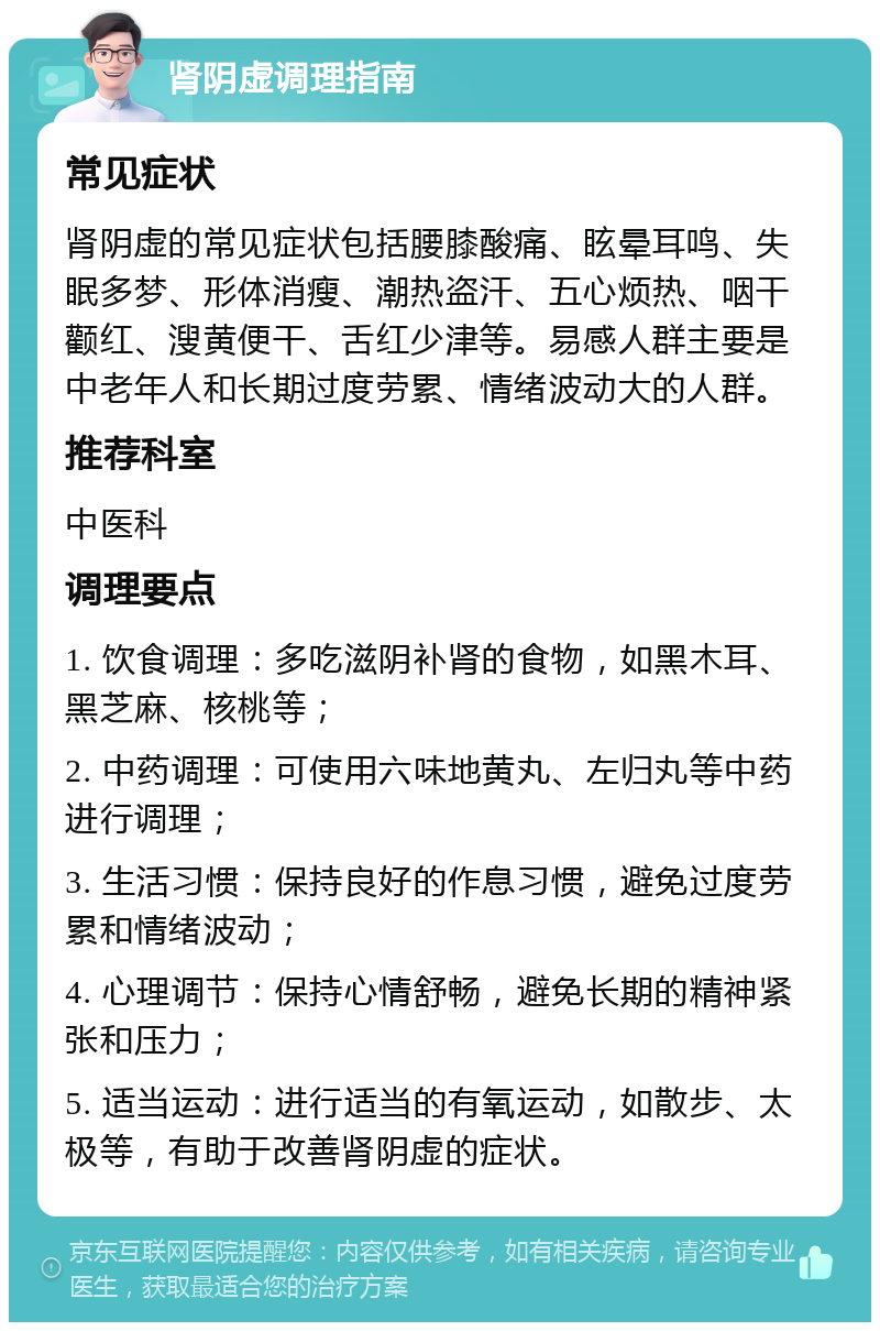 肾阴虚调理指南 常见症状 肾阴虚的常见症状包括腰膝酸痛、眩晕耳鸣、失眠多梦、形体消瘦、潮热盗汗、五心烦热、咽干颧红、溲黄便干、舌红少津等。易感人群主要是中老年人和长期过度劳累、情绪波动大的人群。 推荐科室 中医科 调理要点 1. 饮食调理：多吃滋阴补肾的食物，如黑木耳、黑芝麻、核桃等； 2. 中药调理：可使用六味地黄丸、左归丸等中药进行调理； 3. 生活习惯：保持良好的作息习惯，避免过度劳累和情绪波动； 4. 心理调节：保持心情舒畅，避免长期的精神紧张和压力； 5. 适当运动：进行适当的有氧运动，如散步、太极等，有助于改善肾阴虚的症状。