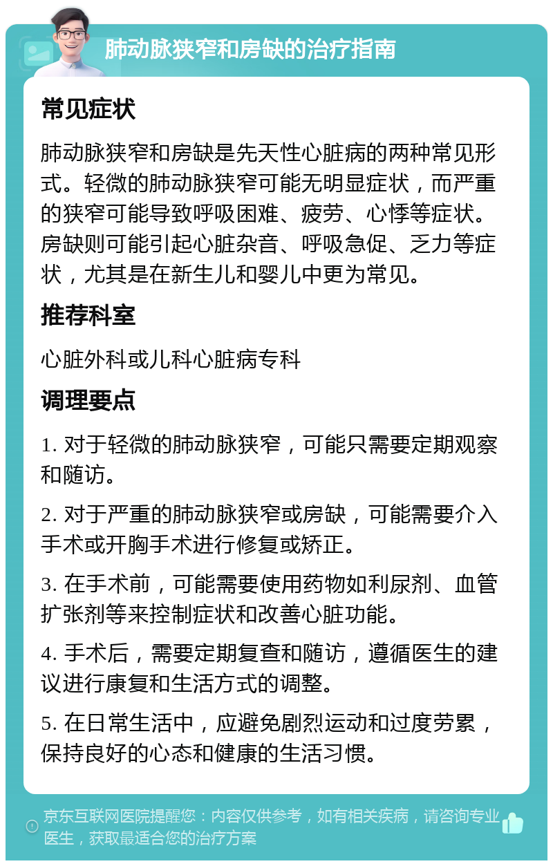 肺动脉狭窄和房缺的治疗指南 常见症状 肺动脉狭窄和房缺是先天性心脏病的两种常见形式。轻微的肺动脉狭窄可能无明显症状，而严重的狭窄可能导致呼吸困难、疲劳、心悸等症状。房缺则可能引起心脏杂音、呼吸急促、乏力等症状，尤其是在新生儿和婴儿中更为常见。 推荐科室 心脏外科或儿科心脏病专科 调理要点 1. 对于轻微的肺动脉狭窄，可能只需要定期观察和随访。 2. 对于严重的肺动脉狭窄或房缺，可能需要介入手术或开胸手术进行修复或矫正。 3. 在手术前，可能需要使用药物如利尿剂、血管扩张剂等来控制症状和改善心脏功能。 4. 手术后，需要定期复查和随访，遵循医生的建议进行康复和生活方式的调整。 5. 在日常生活中，应避免剧烈运动和过度劳累，保持良好的心态和健康的生活习惯。