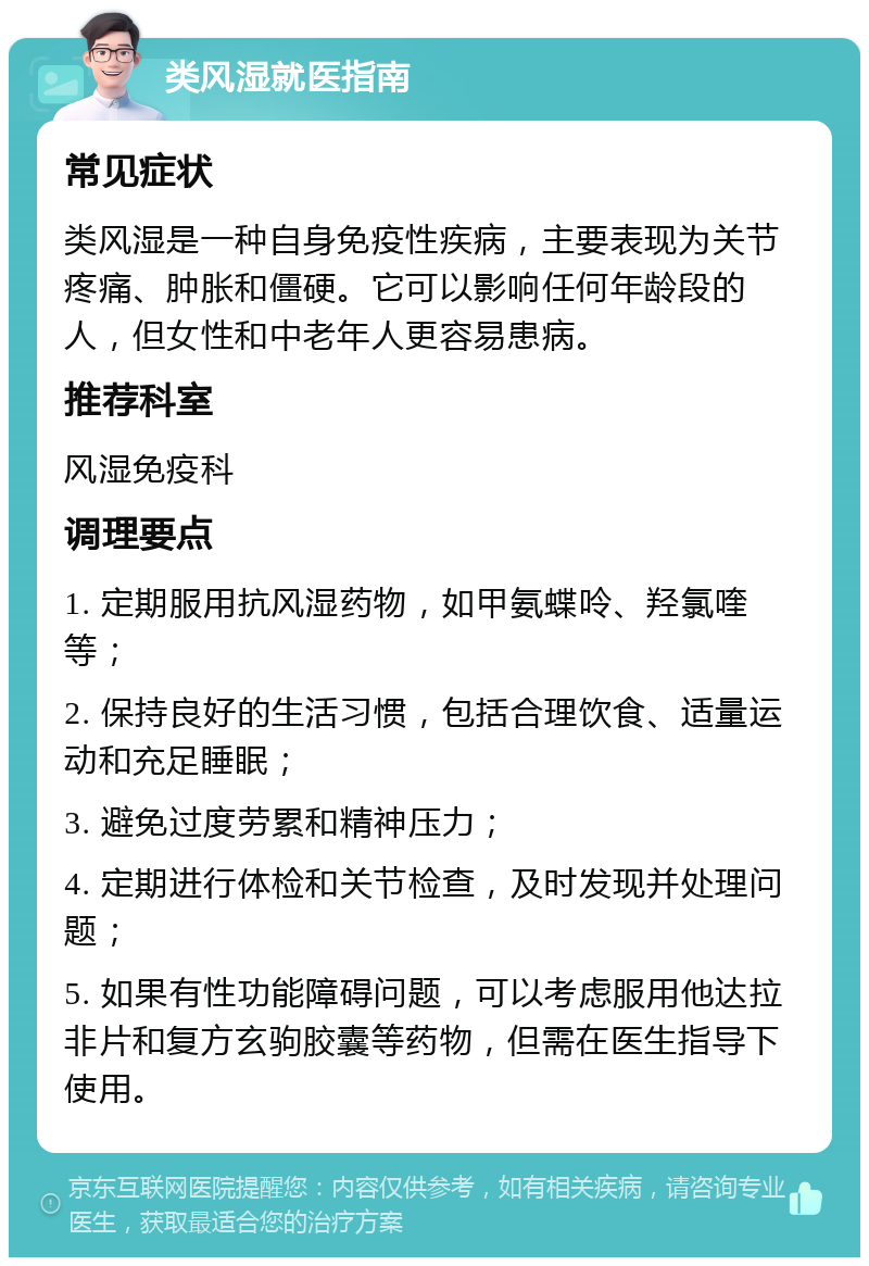 类风湿就医指南 常见症状 类风湿是一种自身免疫性疾病，主要表现为关节疼痛、肿胀和僵硬。它可以影响任何年龄段的人，但女性和中老年人更容易患病。 推荐科室 风湿免疫科 调理要点 1. 定期服用抗风湿药物，如甲氨蝶呤、羟氯喹等； 2. 保持良好的生活习惯，包括合理饮食、适量运动和充足睡眠； 3. 避免过度劳累和精神压力； 4. 定期进行体检和关节检查，及时发现并处理问题； 5. 如果有性功能障碍问题，可以考虑服用他达拉非片和复方玄驹胶囊等药物，但需在医生指导下使用。